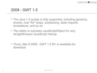 2008 : GWT 1.5 The Java 1.5 syntax is fully supported, including generics, enums, nice "for" loops, autoboxing, static imports, annotations, and so on  The ability to subclass JavaScriptObject for very straightforward JavaScript interop  Thurs, Mar 6 2008 :  GWT 1.5 M1 is available for download Google Confidential 