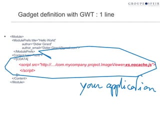 Gadget definition with GWT : 1 line <Module>   <ModulePrefs title="Hello World”   author=“Didier Girard”   author_email=“Didier.Girard@gmail.com”>   </ModulePrefs>   <Content type="html">   <![CDATA[   <script src="http://..../com.mycompany.project.ImageViewer -xs.nocache.js "> </script>   ]]>   </Content> </Module> 
