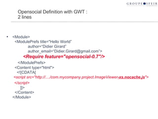 Opensocial Definition with GWT : 2 lines <Module>   <ModulePrefs title="Hello World”   author=“Didier Girard”   author_email=“Didier.Girard@gmail.com”>   <Require feature="opensocial-0.7"/>   </ModulePrefs>   <Content type="html">   <![CDATA[   <script src="http://..../com.mycompany.project.ImageViewer -xs.nocache.js "> </script>    ]]>   </Content> </Module> 