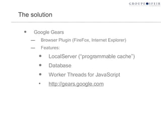 The solution Google Gears Browser Plugin (FireFox, Internet Explorer) Features: LocalServer (“programmable cache”) Database Worker Threads for JavaScript http://gears.google.com 
