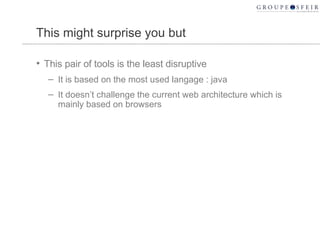 This might surprise you but This pair of tools is the least disruptive It is based on the most used langage : java It doesn’t challenge the current web architecture which is mainly based on browsers 