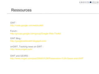 Ressources GWT : http://code.google.com/webtoolkit/ Forum : http://groups.google.com/group/Google-Web-Toolkit GWT Blog :  http://googlewebtoolkit.blogspot.com/ onGWT, Tracking news on GWT :  http://www.ongwt.com/ GWT and GEARS :  http://www.ongwt.com/post/2008/01/28/Presentation-%3A-Gears-and-GWT 