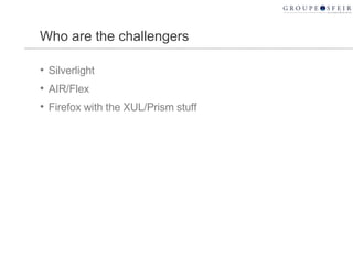 Who are the challengers <ul><li>Silverlight </li></ul><ul><li>AIR/Flex </li></ul><ul><li>Firefox with the XUL/Prism stuff ...