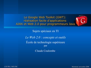 Le Google Web Toolkit (GWT):
                    réalisation facile d'applications
               AJAX et Web 2.0 pour programmeurs Java

                          Sujets spéciaux en TI

                    Le Web 2.0 : concepts et outils
                     École de technologie supérieure
                                   par

                            Claude Coulombe




GTI-780 / MTI-780                                      Montréal, novembre 2008
 
