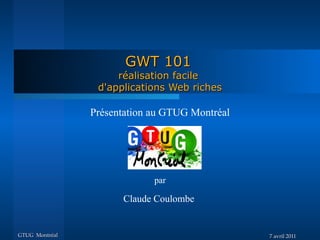 GWT 101
                     réalisation facile
                 d'applications Web riches

                Présentation au GTUG Montréal




                             par

                      Claude Coulombe


GTUG Montréal                                   7 avril 2011
 