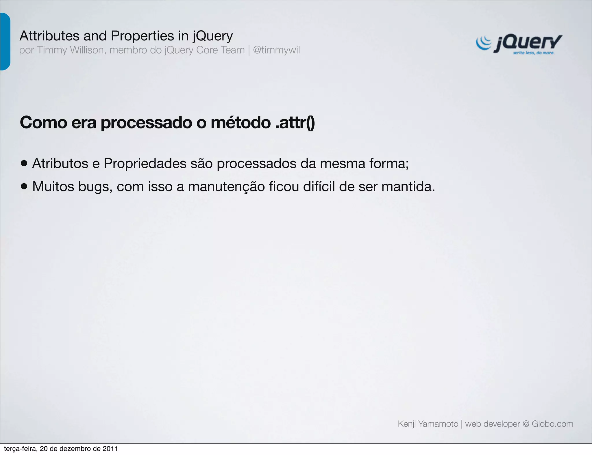 Attributes and Properties in jQuery 
por Timmy Willison, membro do jQuery Core Team | @timmywil 
Como era processado o método .attr() 
• Atributos e Propriedades são processados da mesma forma; 
• Muitos bugs, com isso a manutenção ficou difícil de ser mantida. 
Kenji Yamamoto | web developer @ Globo.com 
terça-feira, 20 de dezembro de 2011 
 