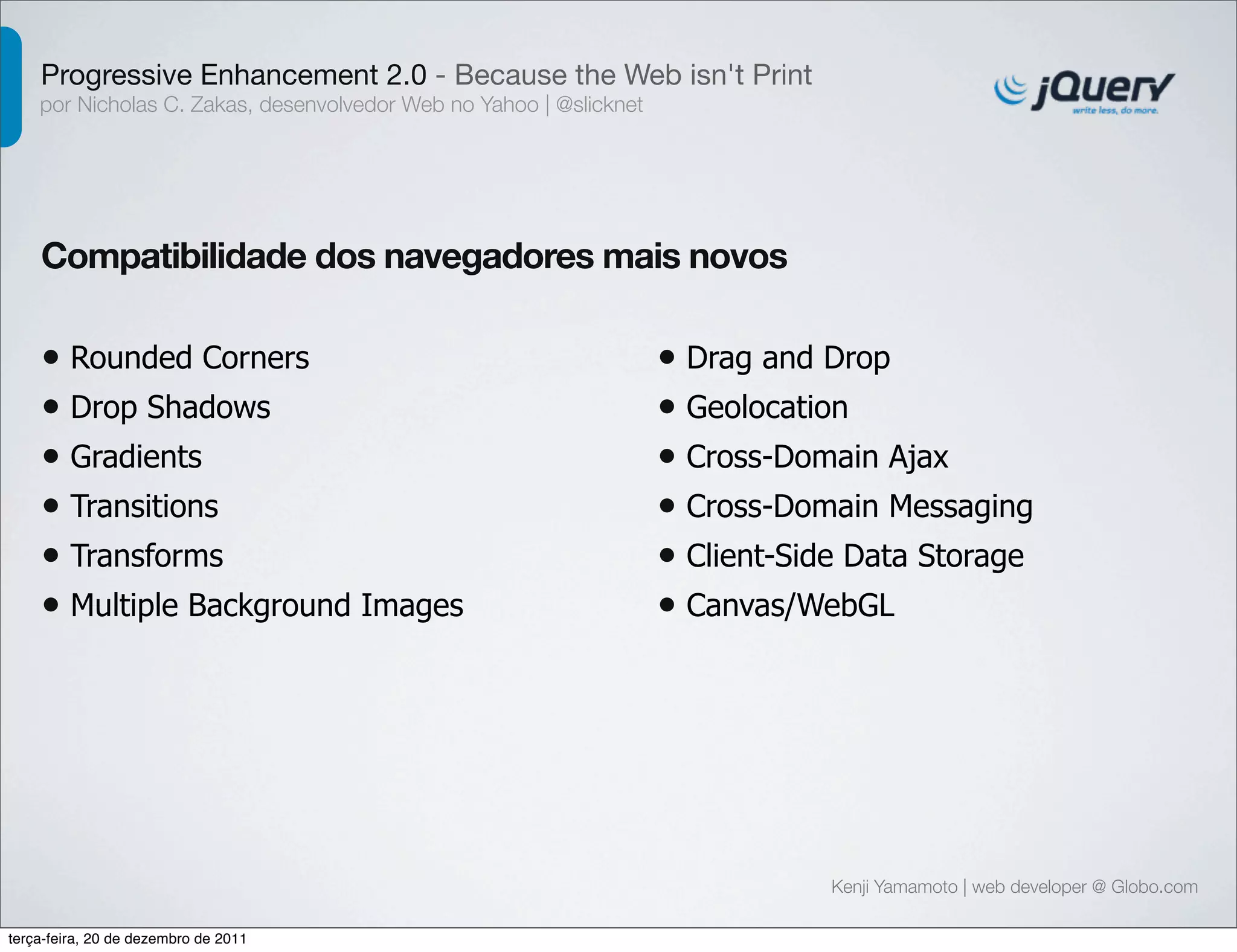 Progressive Enhancement 2.0 - Because the Web isn't Print 
por Nicholas C. Zakas, desenvolvedor Web no Yahoo | @slicknet 
Compatibilidade dos navegadores mais novos 
Kenji Yamamoto | web developer @ Globo.com 
• Rounded Corners 
• Drop Shadows 
• Gradients 
• Transitions 
• Transforms 
• Multiple Background Images 
• Drag and Drop 
• Geolocation 
• Cross-Domain Ajax 
• Cross-Domain Messaging 
• Client-Side Data Storage 
• Canvas/WebGL 
terça-feira, 20 de dezembro de 2011 
 