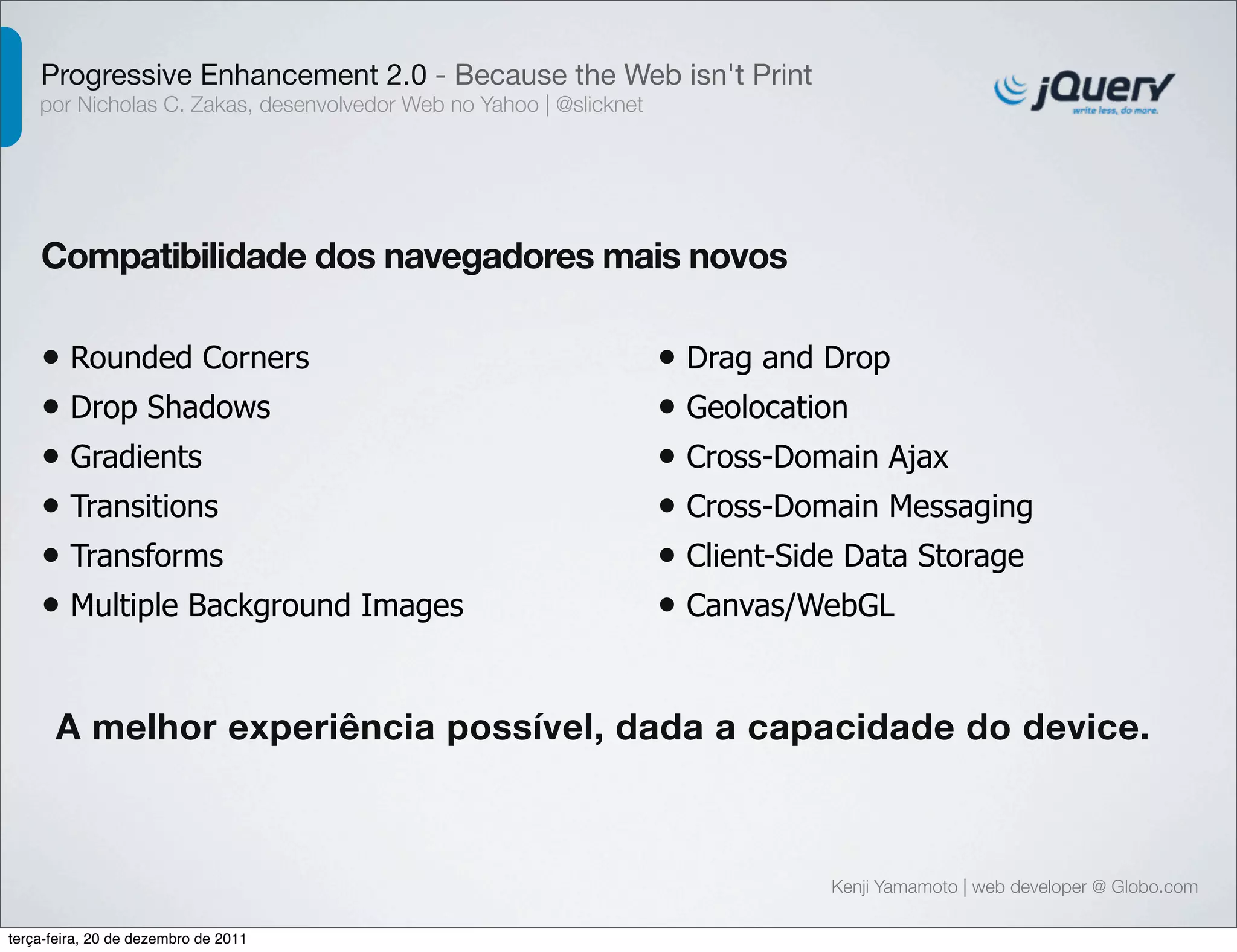 Progressive Enhancement 2.0 - Because the Web isn't Print 
por Nicholas C. Zakas, desenvolvedor Web no Yahoo | @slicknet 
Compatibilidade dos navegadores mais novos 
Kenji Yamamoto | web developer @ Globo.com 
• Rounded Corners 
• Drop Shadows 
• Gradients 
• Transitions 
• Transforms 
• Multiple Background Images 
• Drag and Drop 
• Geolocation 
• Cross-Domain Ajax 
• Cross-Domain Messaging 
• Client-Side Data Storage 
• Canvas/WebGL 
A melhor experiência possível, dada a capacidade do device. 
terça-feira, 20 de dezembro de 2011 
 