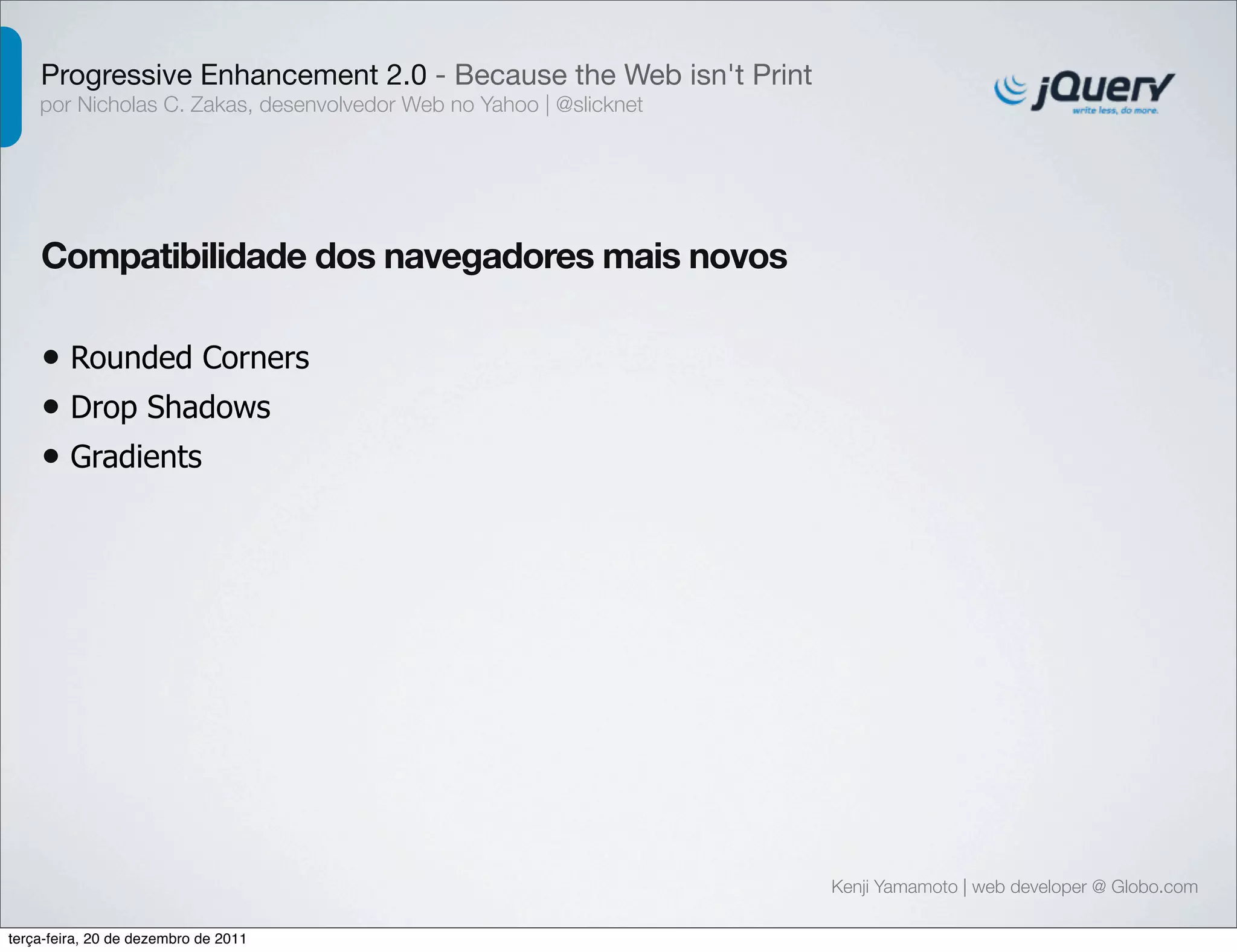 Progressive Enhancement 2.0 - Because the Web isn't Print 
por Nicholas C. Zakas, desenvolvedor Web no Yahoo | @slicknet 
Kenji Yamamoto | web developer @ Globo.com 
Compatibilidade dos navegadores mais novos 
• Rounded Corners 
• Drop Shadows 
• Gradients 
terça-feira, 20 de dezembro de 2011 
 