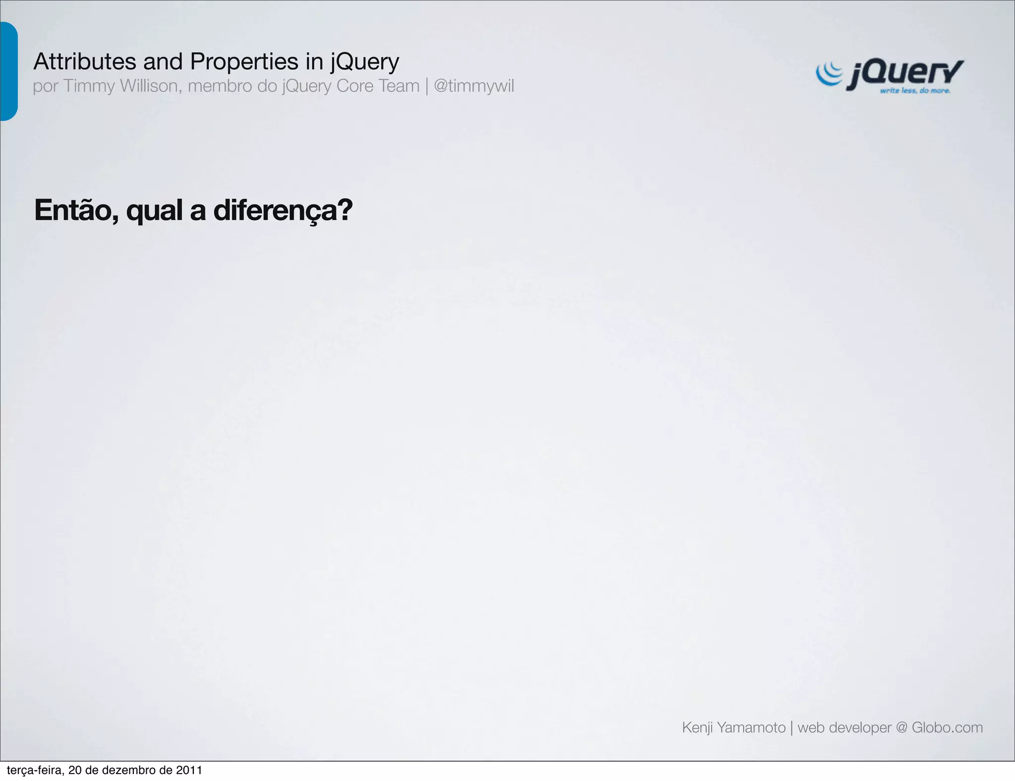 Attributes and Properties in jQuery 
por Timmy Willison, membro do jQuery Core Team | @timmywil 
Kenji Yamamoto | web developer @ Globo.com 
Então, qual a diferença? 
terça-feira, 20 de dezembro de 2011 
 