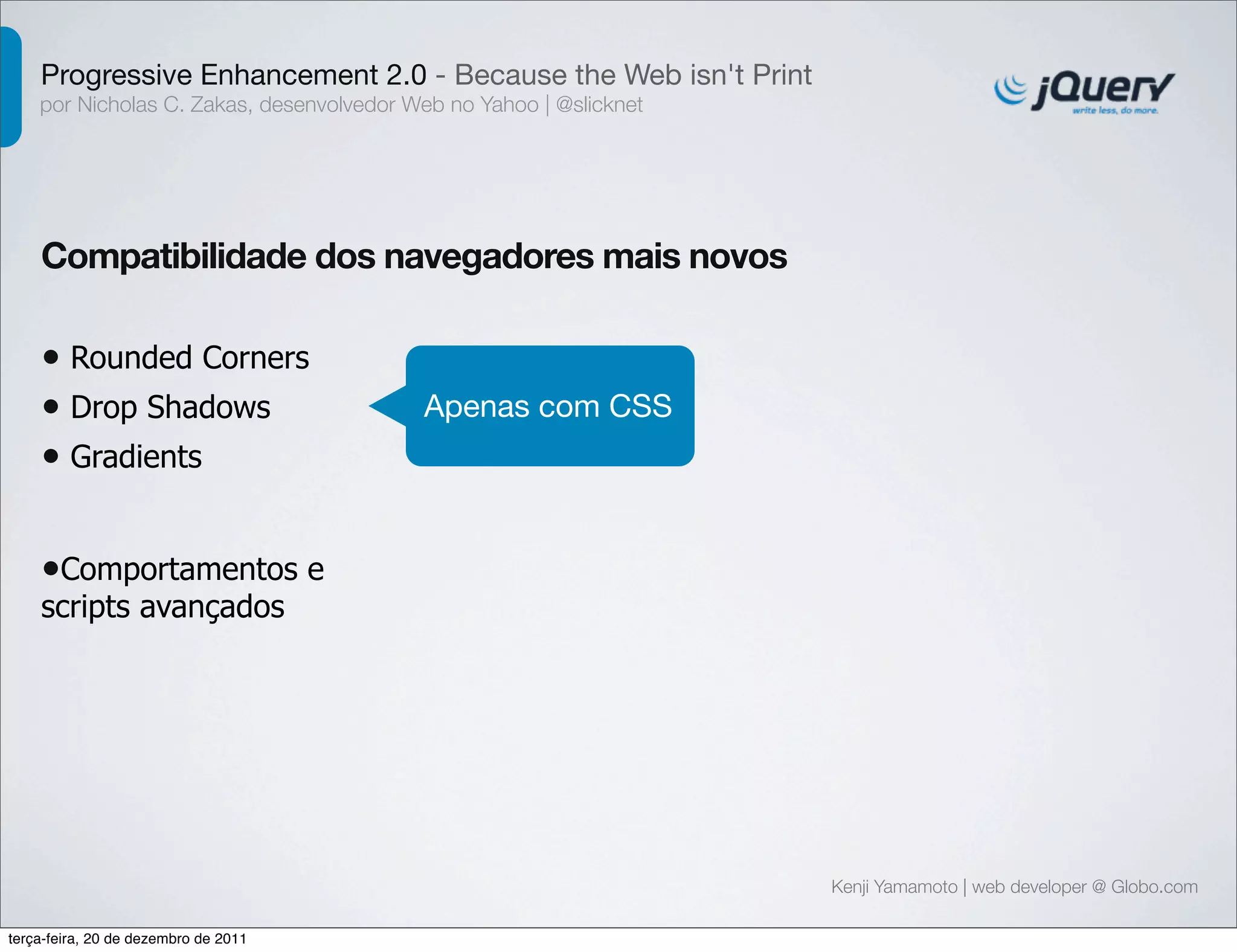 Progressive Enhancement 2.0 - Because the Web isn't Print 
por Nicholas C. Zakas, desenvolvedor Web no Yahoo | @slicknet 
Kenji Yamamoto | web developer @ Globo.com 
Compatibilidade dos navegadores mais novos 
• Rounded Corners 
• Drop Shadows 
• Gradients 
Apenas com CSS 
•Comportamentos e 
scripts avançados 
terça-feira, 20 de dezembro de 2011 
 