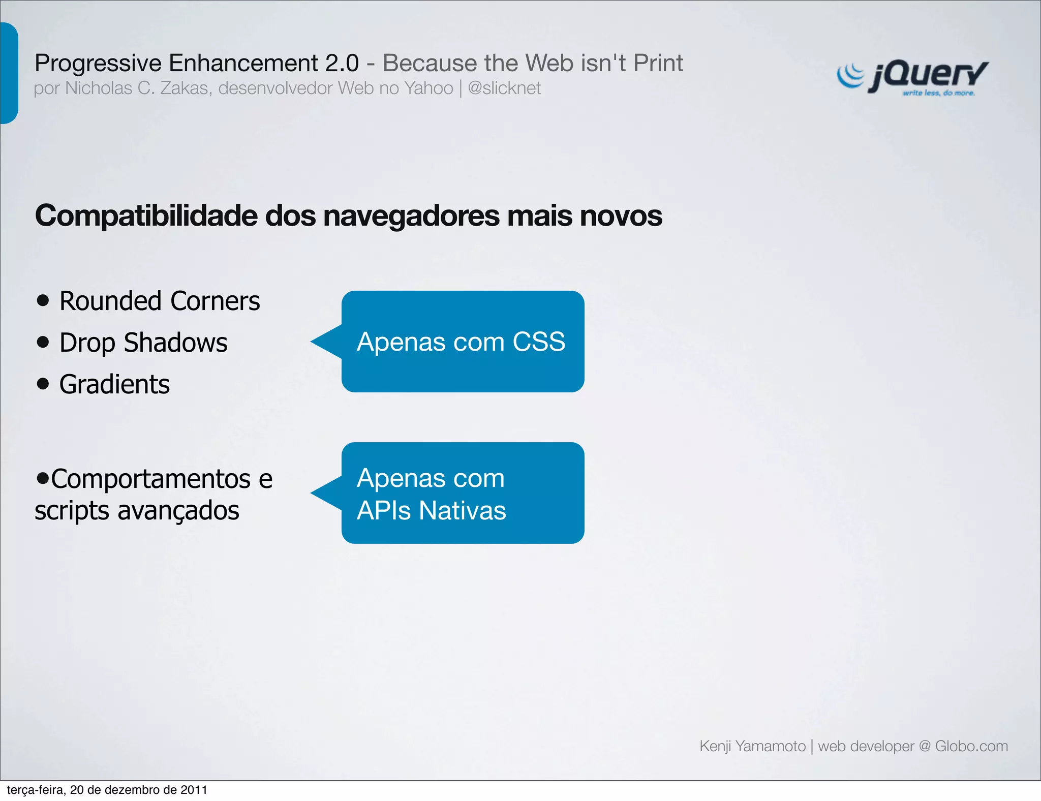Progressive Enhancement 2.0 - Because the Web isn't Print 
por Nicholas C. Zakas, desenvolvedor Web no Yahoo | @slicknet 
Kenji Yamamoto | web developer @ Globo.com 
Compatibilidade dos navegadores mais novos 
• Rounded Corners 
• Drop Shadows 
• Gradients 
Apenas com CSS 
•Comportamentos e 
scripts avançados 
Apenas com 
APIs Nativas 
terça-feira, 20 de dezembro de 2011 
 