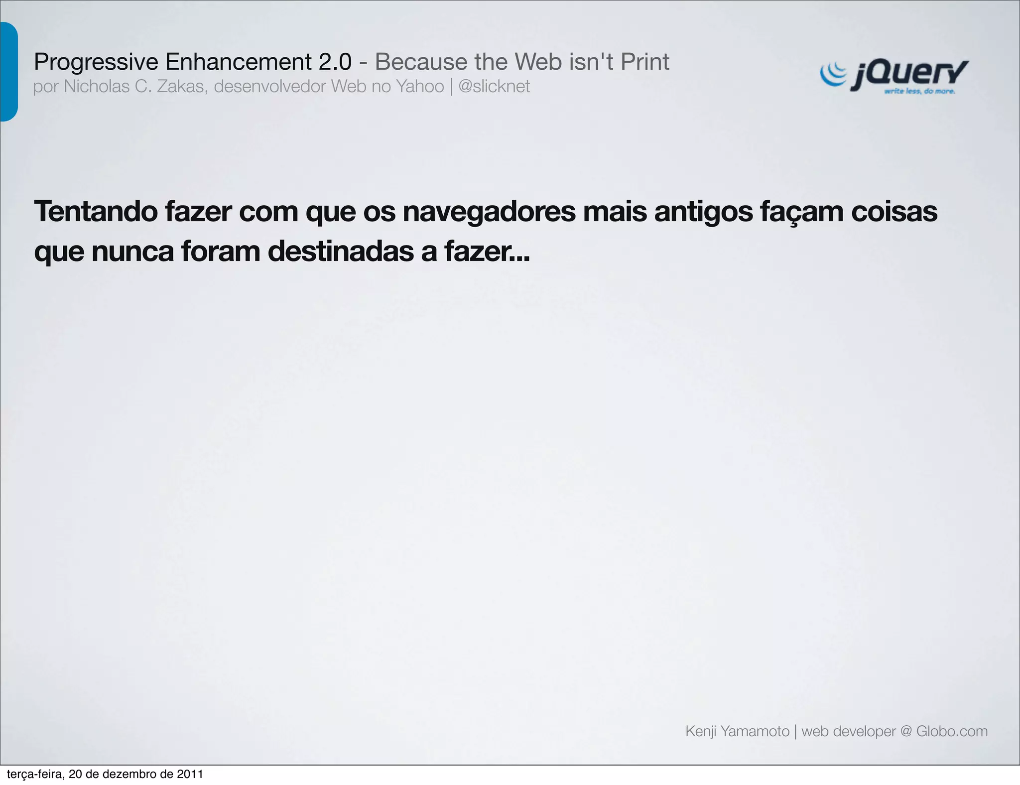Progressive Enhancement 2.0 - Because the Web isn't Print 
por Nicholas C. Zakas, desenvolvedor Web no Yahoo | @slicknet 
Tentando fazer com que os navegadores mais antigos façam coisas 
que nunca foram destinadas a fazer... 
Kenji Yamamoto | web developer @ Globo.com 
terça-feira, 20 de dezembro de 2011 
 