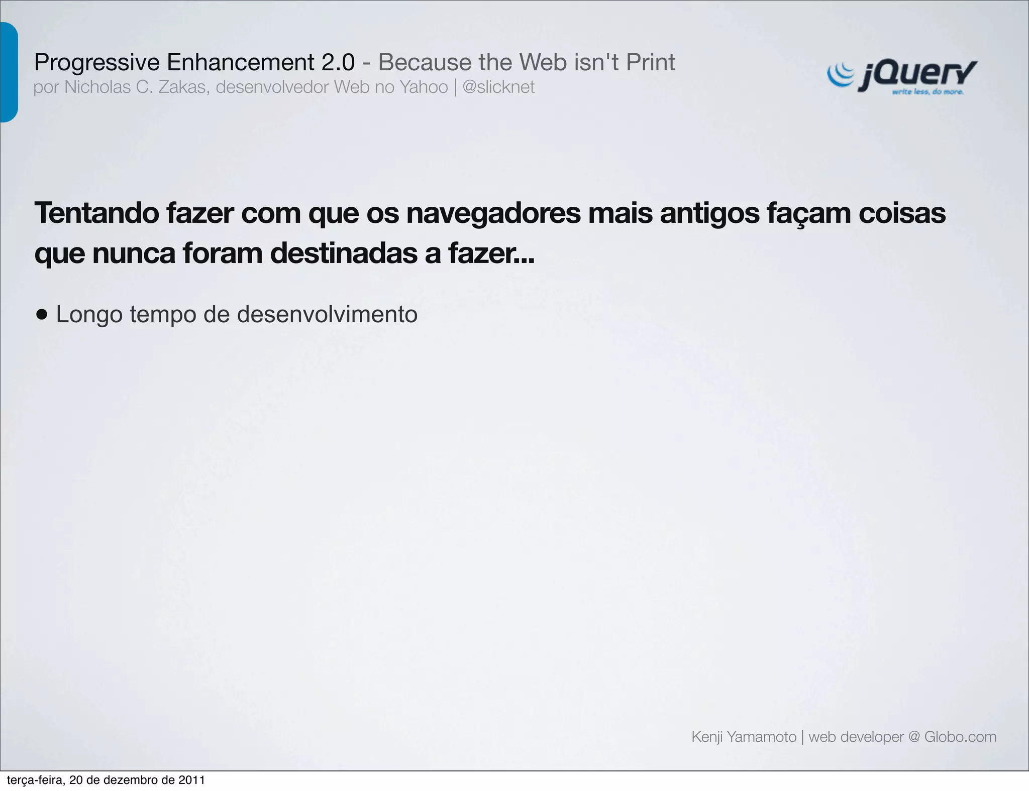 Progressive Enhancement 2.0 - Because the Web isn't Print 
por Nicholas C. Zakas, desenvolvedor Web no Yahoo | @slicknet 
Tentando fazer com que os navegadores mais antigos façam coisas 
que nunca foram destinadas a fazer... 
• Longo tempo de desenvolvimento 
Kenji Yamamoto | web developer @ Globo.com 
terça-feira, 20 de dezembro de 2011 
 