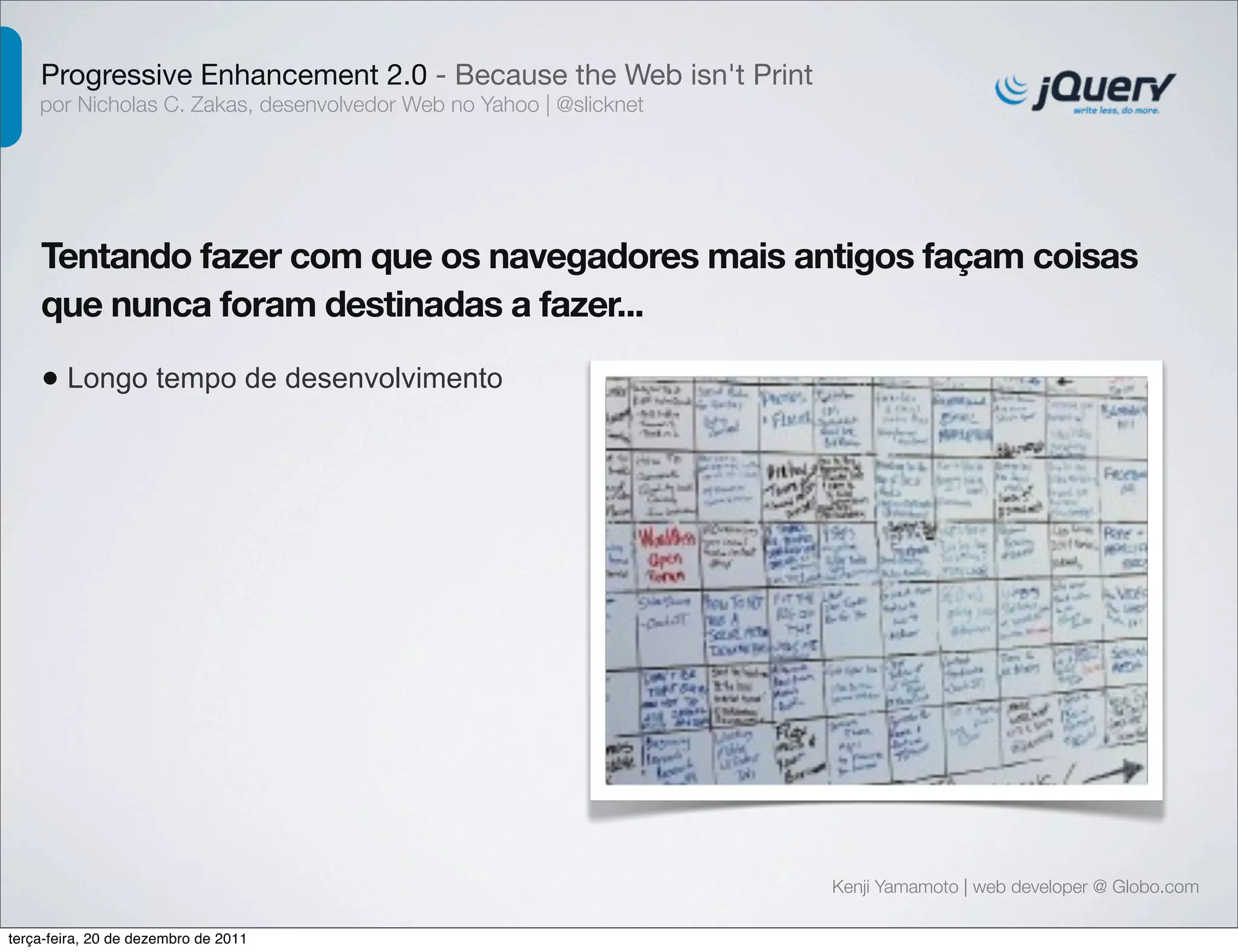 Progressive Enhancement 2.0 - Because the Web isn't Print 
por Nicholas C. Zakas, desenvolvedor Web no Yahoo | @slicknet 
Tentando fazer com que os navegadores mais antigos façam coisas 
que nunca foram destinadas a fazer... 
• Longo tempo de desenvolvimento 
Kenji Yamamoto | web developer @ Globo.com 
terça-feira, 20 de dezembro de 2011 
 