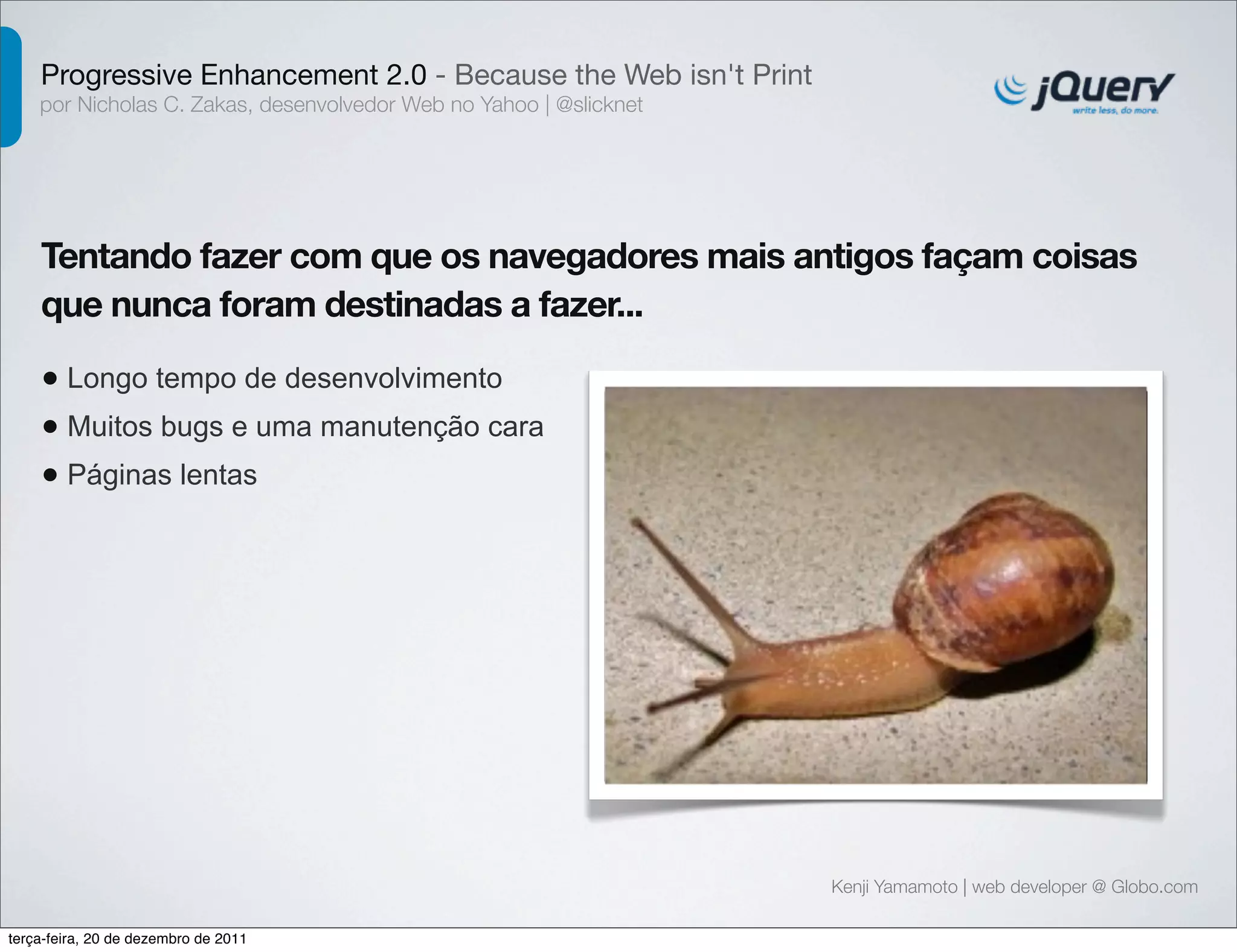 Progressive Enhancement 2.0 - Because the Web isn't Print 
por Nicholas C. Zakas, desenvolvedor Web no Yahoo | @slicknet 
Tentando fazer com que os navegadores mais antigos façam coisas 
que nunca foram destinadas a fazer... 
• Longo tempo de desenvolvimento 
• Muitos bugs e uma manutenção cara 
• Páginas lentas 
Kenji Yamamoto | web developer @ Globo.com 
terça-feira, 20 de dezembro de 2011 
 