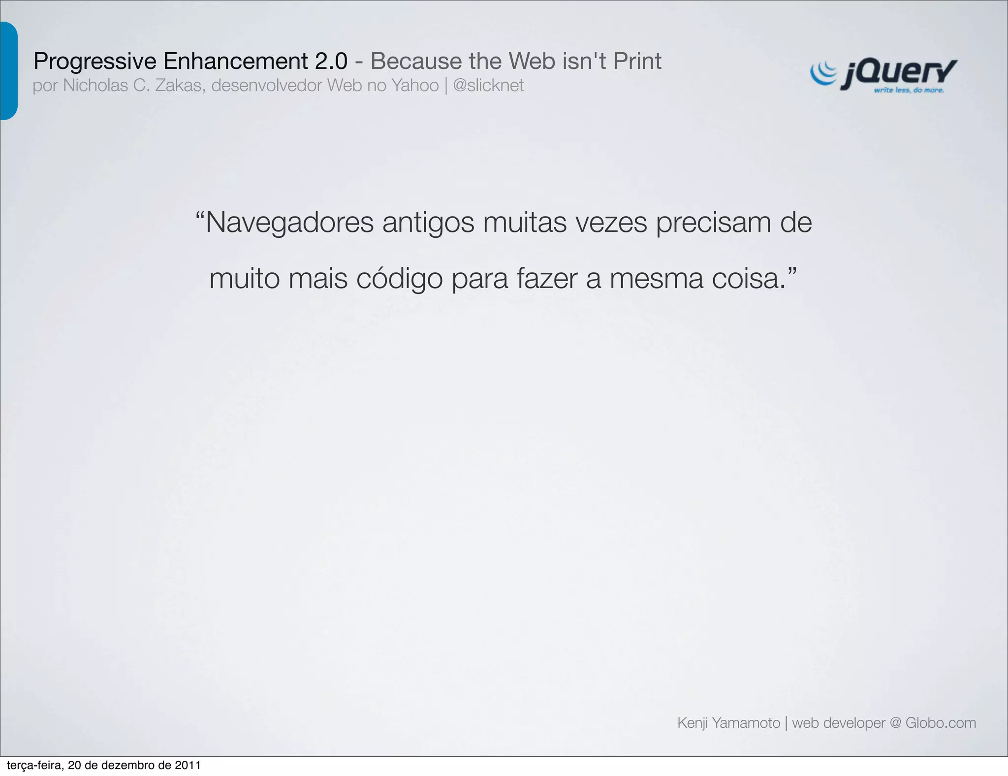 Progressive Enhancement 2.0 - Because the Web isn't Print 
por Nicholas C. Zakas, desenvolvedor Web no Yahoo | @slicknet 
“Navegadores antigos muitas vezes precisam de 
muito mais código para fazer a mesma coisa.” 
Kenji Yamamoto | web developer @ Globo.com 
terça-feira, 20 de dezembro de 2011 
 