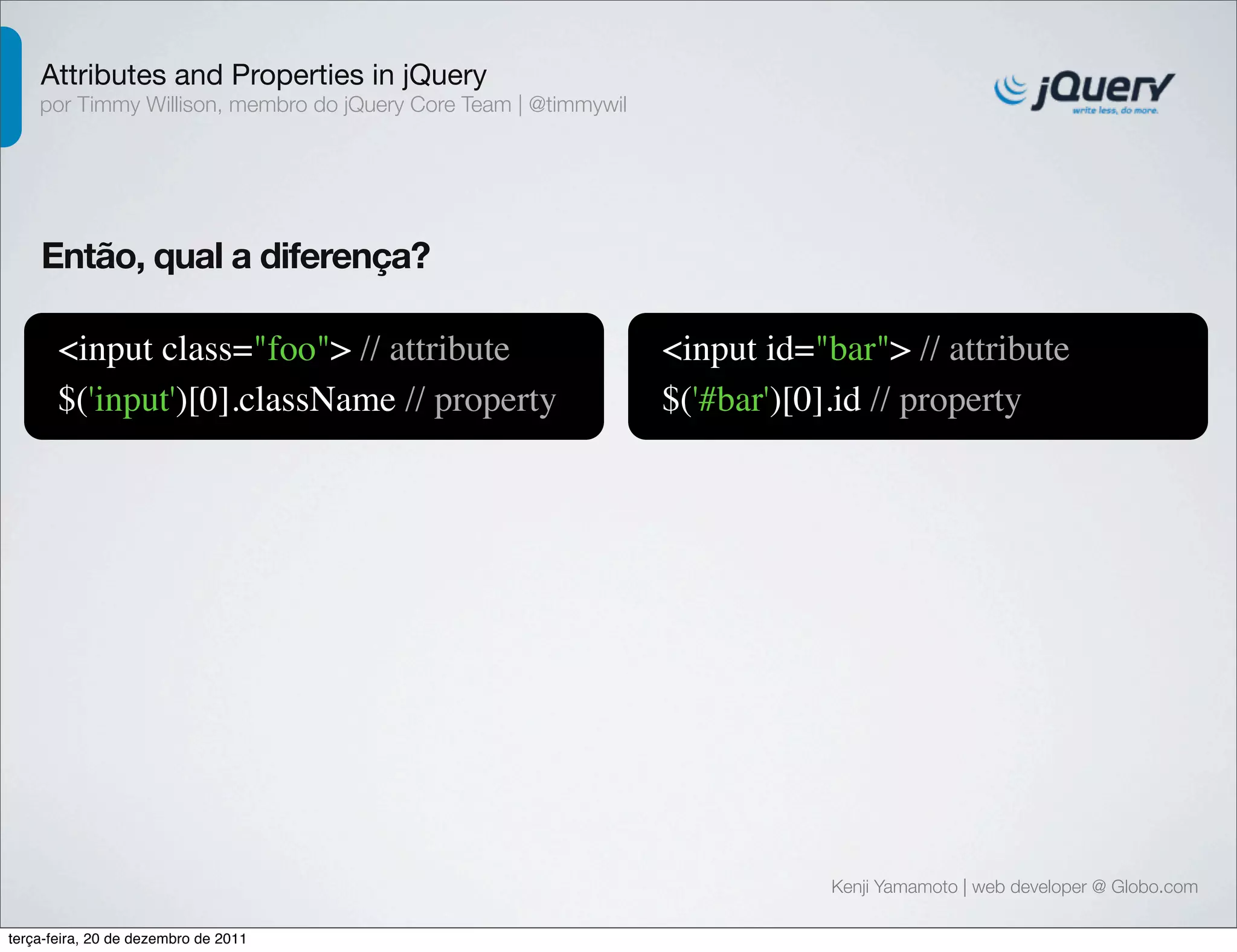 Attributes and Properties in jQuery 
por Timmy Willison, membro do jQuery Core Team | @timmywil 
Kenji Yamamoto | web developer @ Globo.com 
Então, qual a diferença? 
<input class="foo"> // attribute 
$('input')[0].className // property 
<input id="bar"> // attribute 
$('#bar')[0].id // property 
terça-feira, 20 de dezembro de 2011 
 