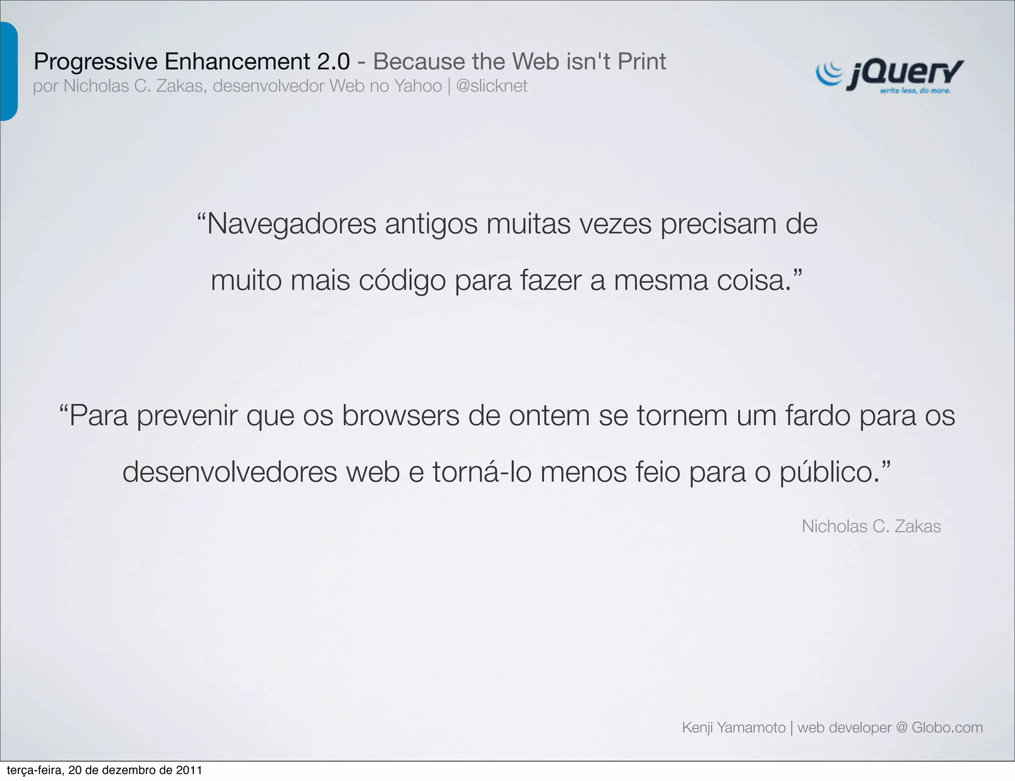 Progressive Enhancement 2.0 - Because the Web isn't Print 
por Nicholas C. Zakas, desenvolvedor Web no Yahoo | @slicknet 
“Navegadores antigos muitas vezes precisam de 
muito mais código para fazer a mesma coisa.” 
“Para prevenir que os browsers de ontem se tornem um fardo para os 
desenvolvedores web e torná-lo menos feio para o público.” 
Nicholas C. Zakas 
Kenji Yamamoto | web developer @ Globo.com 
terça-feira, 20 de dezembro de 2011 
 