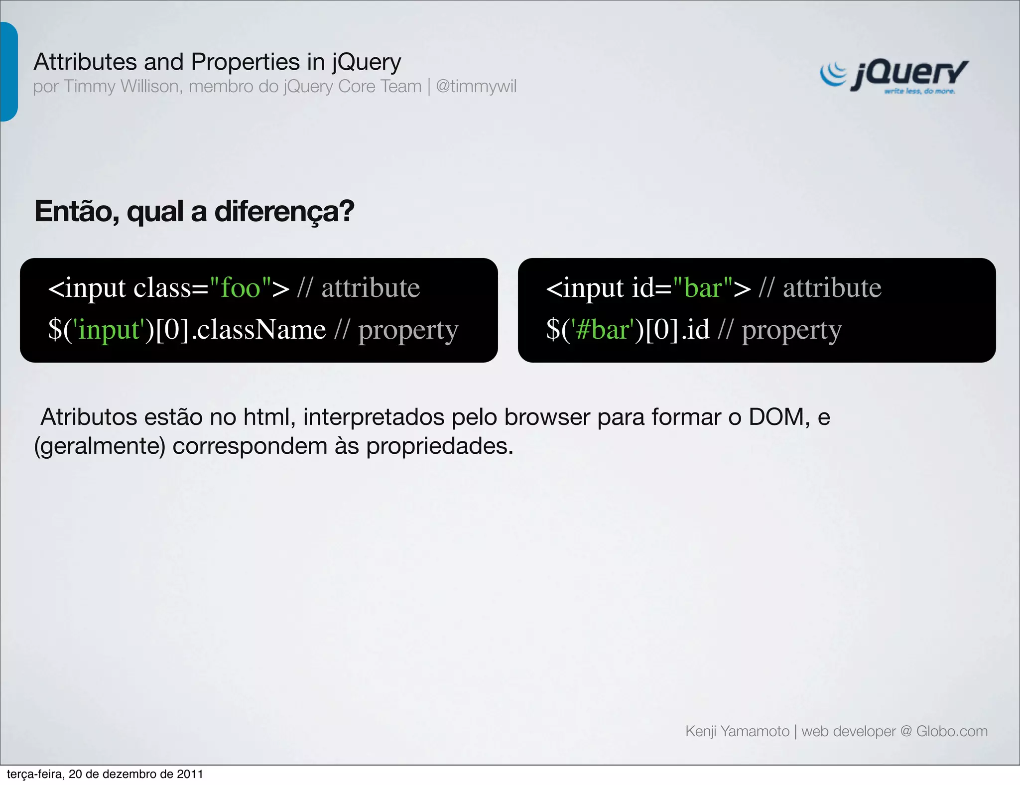 Attributes and Properties in jQuery 
por Timmy Willison, membro do jQuery Core Team | @timmywil 
Kenji Yamamoto | web developer @ Globo.com 
Então, qual a diferença? 
<input class="foo"> // attribute 
$('input')[0].className // property 
<input id="bar"> // attribute 
$('#bar')[0].id // property 
Atributos estão no html, interpretados pelo browser para formar o DOM, e 
(geralmente) correspondem às propriedades. 
terça-feira, 20 de dezembro de 2011 
 