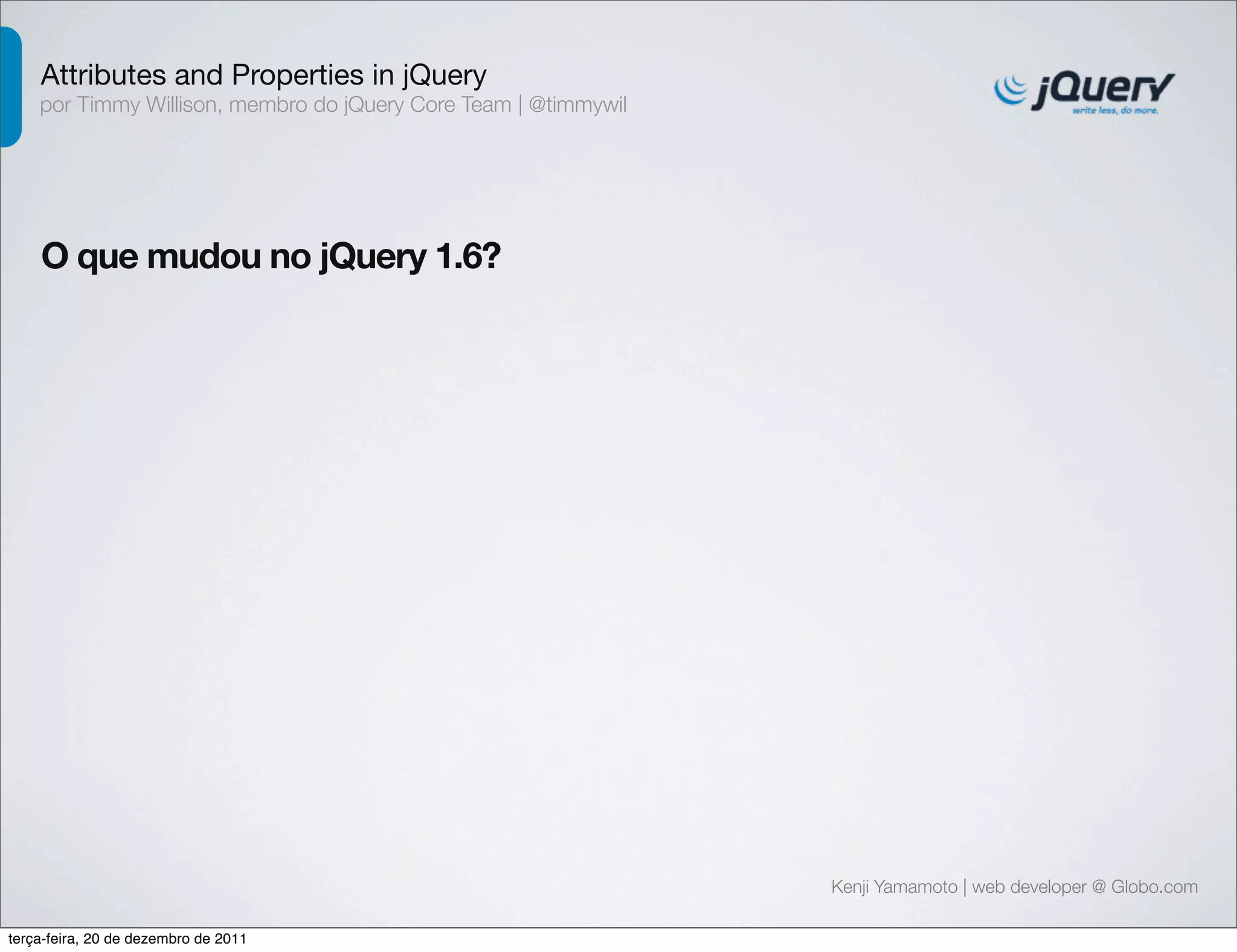 Attributes and Properties in jQuery 
por Timmy Willison, membro do jQuery Core Team | @timmywil 
O que mudou no jQuery 1.6? 
Kenji Yamamoto | web developer @ Globo.com 
terça-feira, 20 de dezembro de 2011 
 