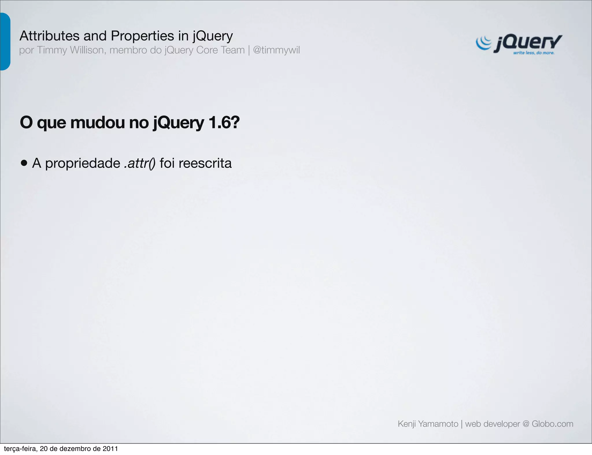 Attributes and Properties in jQuery 
por Timmy Willison, membro do jQuery Core Team | @timmywil 
O que mudou no jQuery 1.6? 
• A propriedade .attr() foi reescrita 
Kenji Yamamoto | web developer @ Globo.com 
terça-feira, 20 de dezembro de 2011 
 