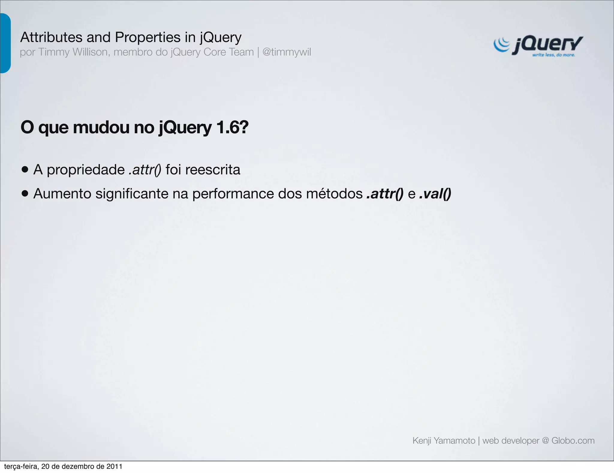Attributes and Properties in jQuery 
por Timmy Willison, membro do jQuery Core Team | @timmywil 
O que mudou no jQuery 1.6? 
• A propriedade .attr() foi reescrita 
• Aumento significante na performance dos métodos .attr() e .val() 
Kenji Yamamoto | web developer @ Globo.com 
terça-feira, 20 de dezembro de 2011 
 
