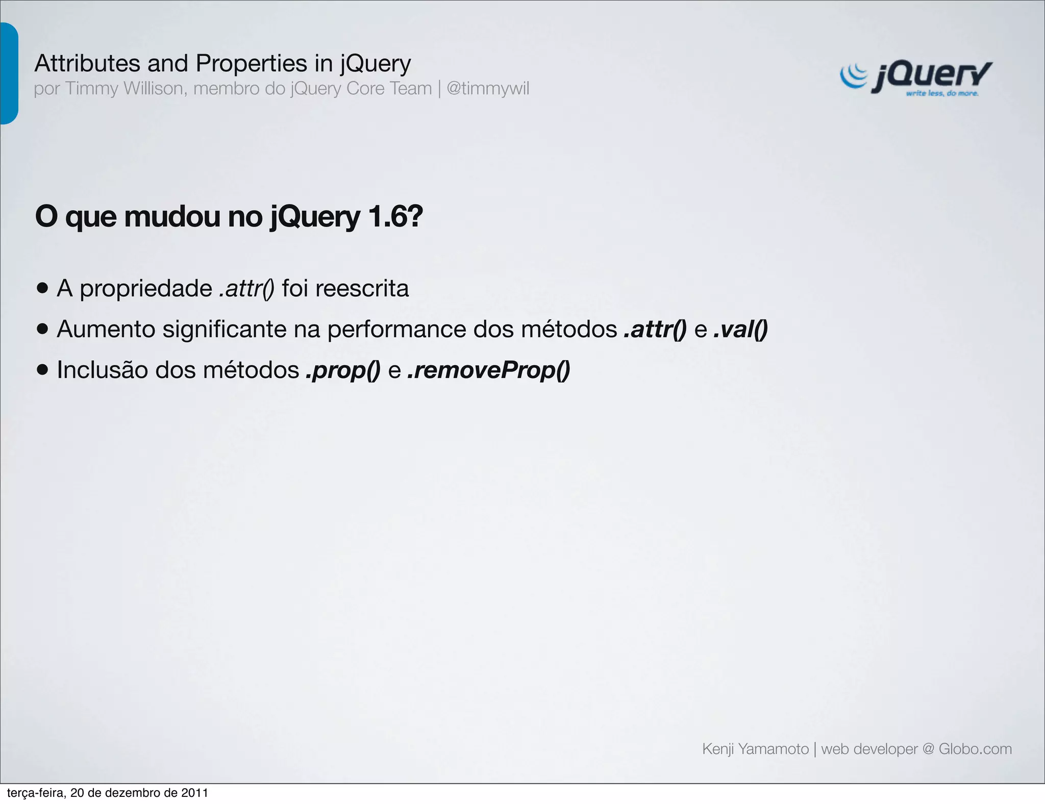 Attributes and Properties in jQuery 
por Timmy Willison, membro do jQuery Core Team | @timmywil 
O que mudou no jQuery 1.6? 
• A propriedade .attr() foi reescrita 
• Aumento significante na performance dos métodos .attr() e .val() 
• Inclusão dos métodos .prop() e .removeProp() 
Kenji Yamamoto | web developer @ Globo.com 
terça-feira, 20 de dezembro de 2011 
 