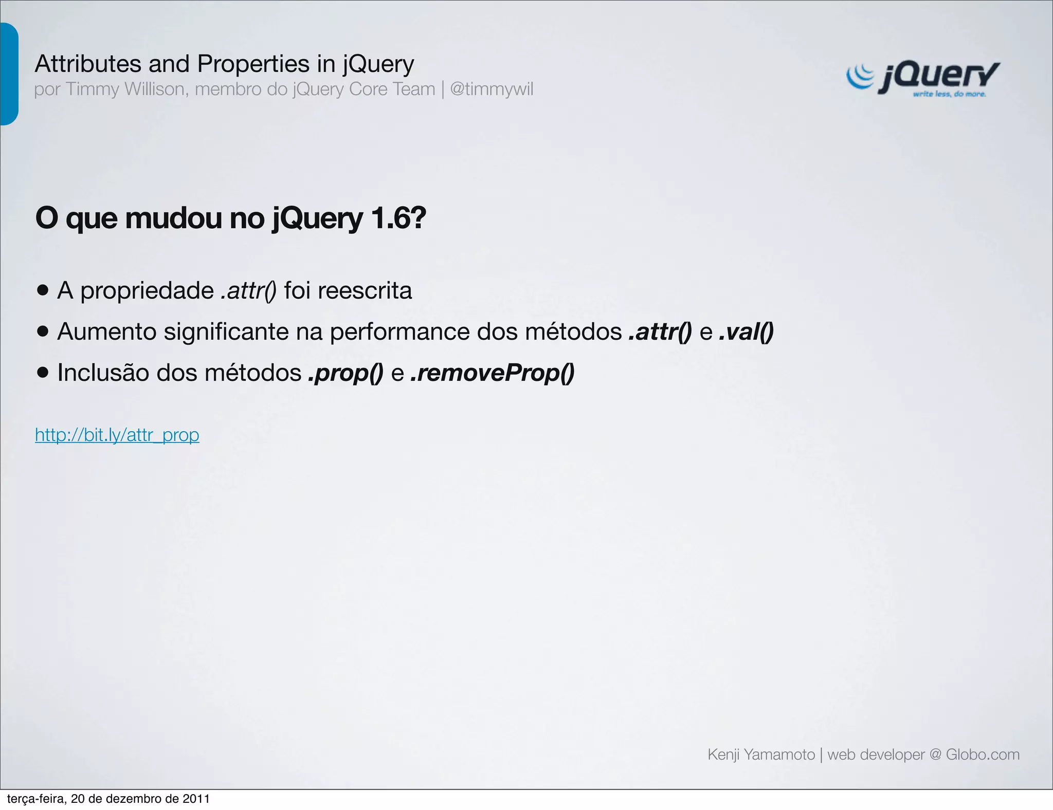 Attributes and Properties in jQuery 
por Timmy Willison, membro do jQuery Core Team | @timmywil 
O que mudou no jQuery 1.6? 
• A propriedade .attr() foi reescrita 
• Aumento significante na performance dos métodos .attr() e .val() 
• Inclusão dos métodos .prop() e .removeProp() 
Kenji Yamamoto | web developer @ Globo.com 
http://bit.ly/attr_prop 
terça-feira, 20 de dezembro de 2011 
 