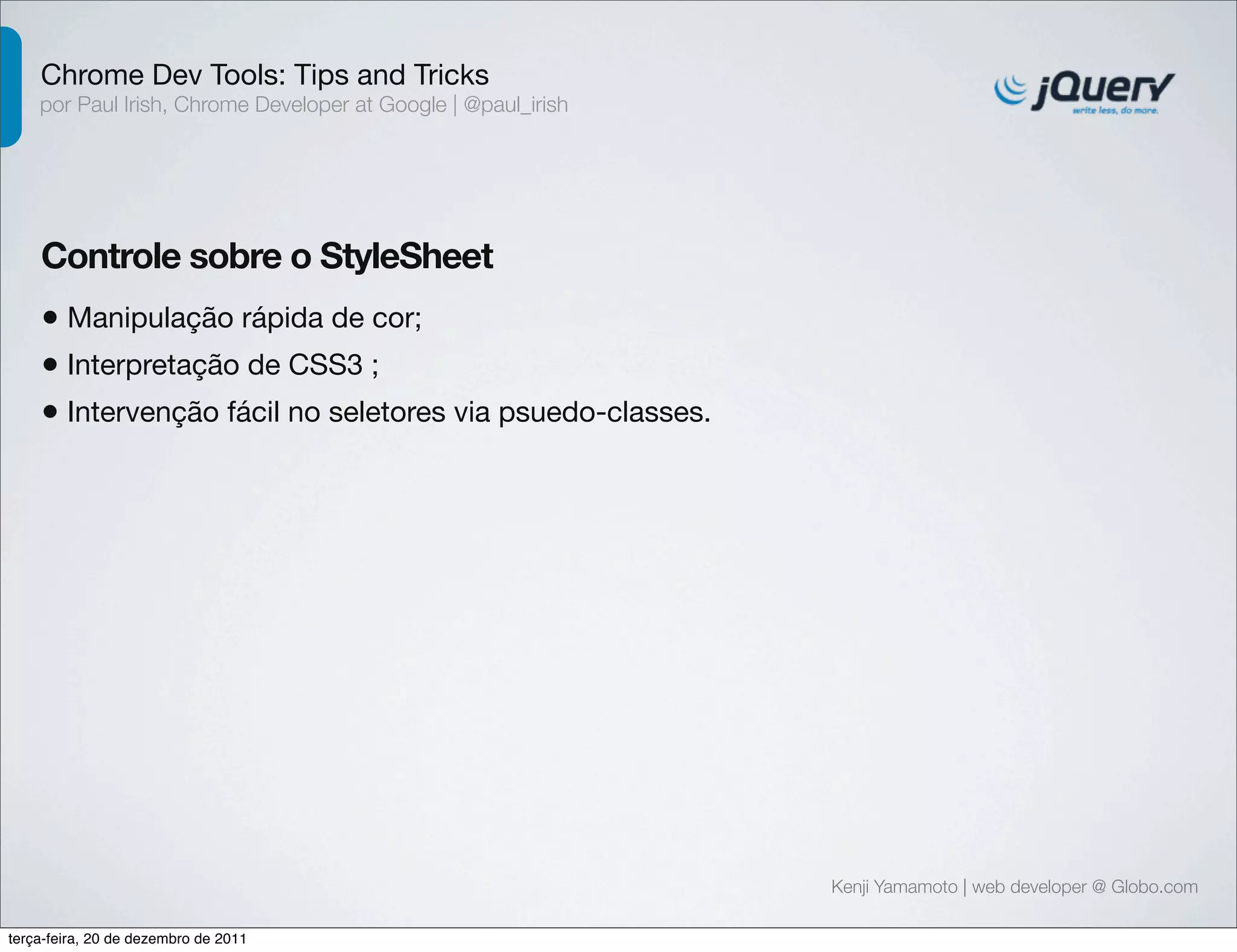 Chrome Dev Tools: Tips and Tricks 
por Paul Irish, Chrome Developer at Google | @paul_irish 
Controle sobre o StyleSheet 
• Manipulação rápida de cor; 
• Interpretação de CSS3 ; 
• Intervenção fácil no seletores via psuedo-classes. 
Kenji Yamamoto | web developer @ Globo.com 
terça-feira, 20 de dezembro de 2011 
 
