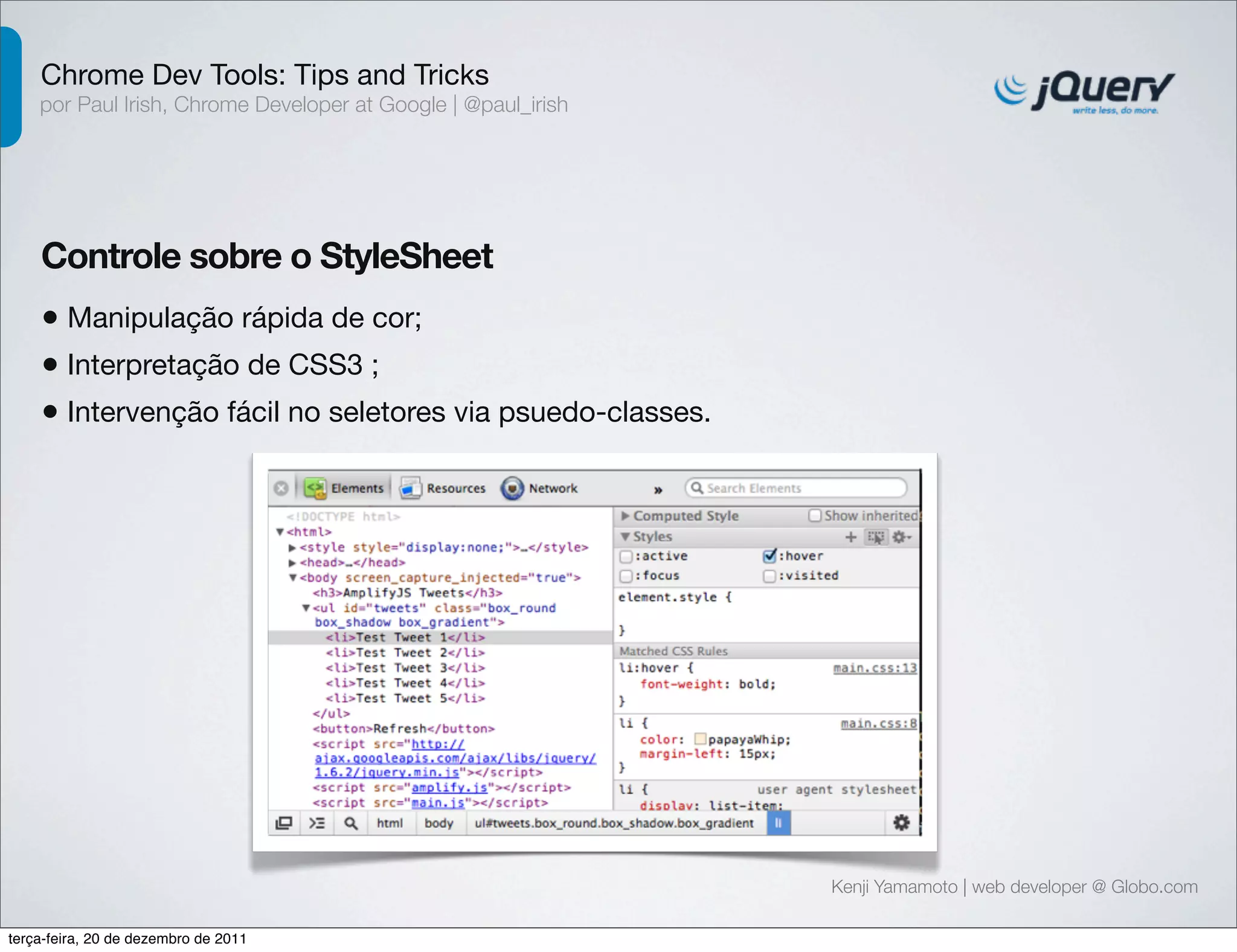 Chrome Dev Tools: Tips and Tricks 
por Paul Irish, Chrome Developer at Google | @paul_irish 
Controle sobre o StyleSheet 
• Manipulação rápida de cor; 
• Interpretação de CSS3 ; 
• Intervenção fácil no seletores via psuedo-classes. 
Kenji Yamamoto | web developer @ Globo.com 
terça-feira, 20 de dezembro de 2011 
 