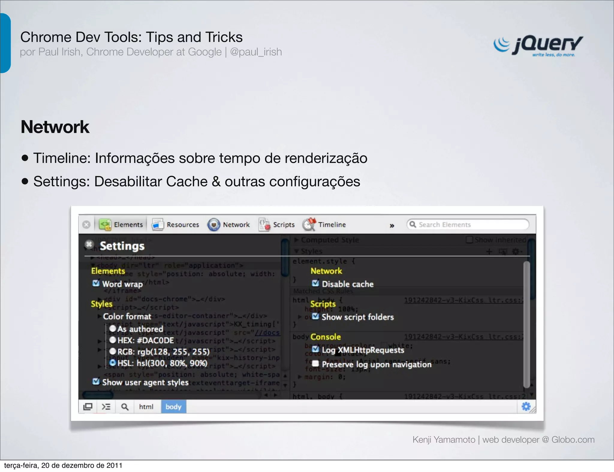 Chrome Dev Tools: Tips and Tricks 
por Paul Irish, Chrome Developer at Google | @paul_irish 
Network 
• Timeline: Informações sobre tempo de renderização 
• Settings: Desabilitar Cache & outras configurações 
Kenji Yamamoto | web developer @ Globo.com 
terça-feira, 20 de dezembro de 2011 
 