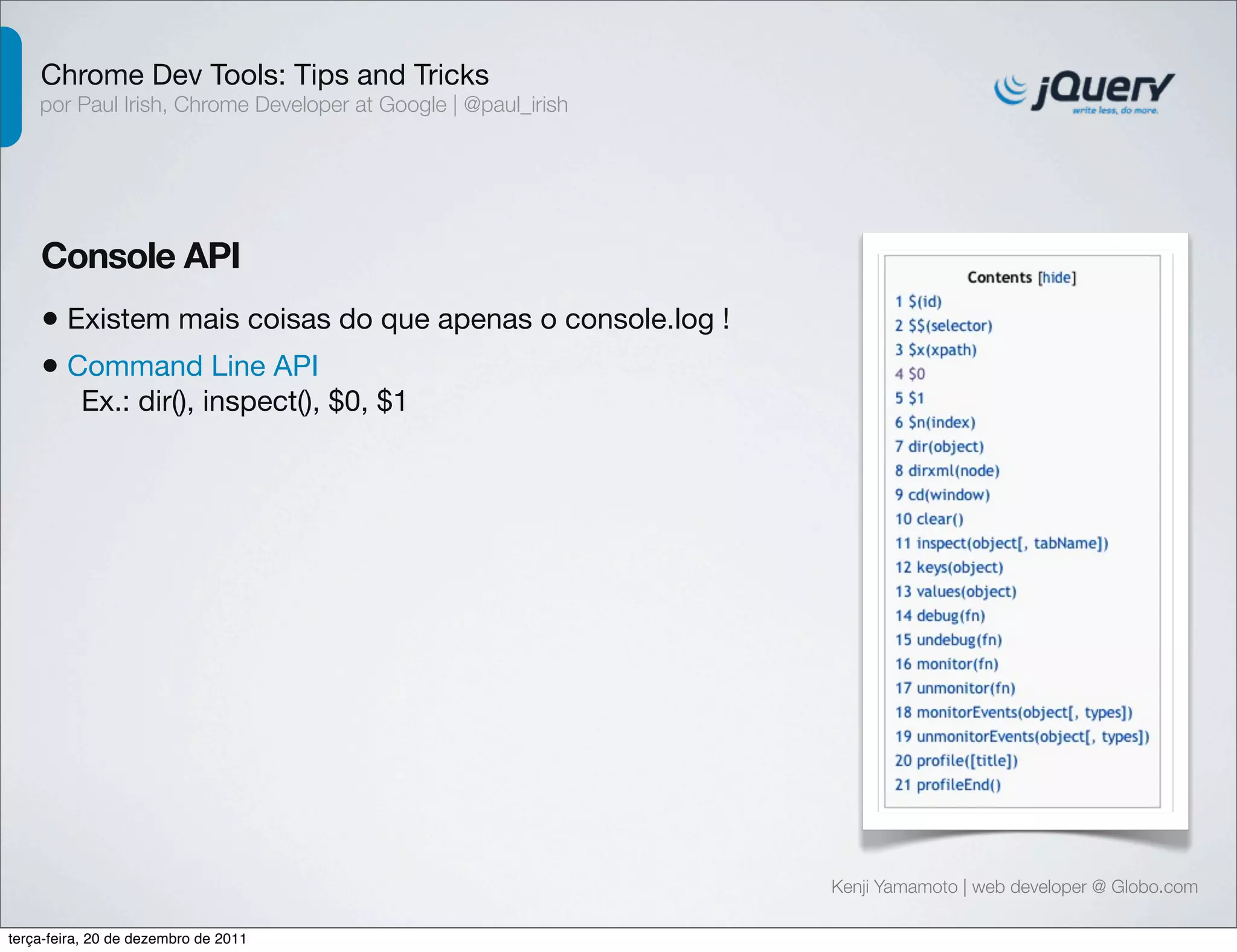 Chrome Dev Tools: Tips and Tricks 
por Paul Irish, Chrome Developer at Google | @paul_irish 
Console API 
• Existem mais coisas do que apenas o console.log ! 
• Command Line API 
Ex.: dir(), inspect(), $0, $1 
Kenji Yamamoto | web developer @ Globo.com 
terça-feira, 20 de dezembro de 2011 
 