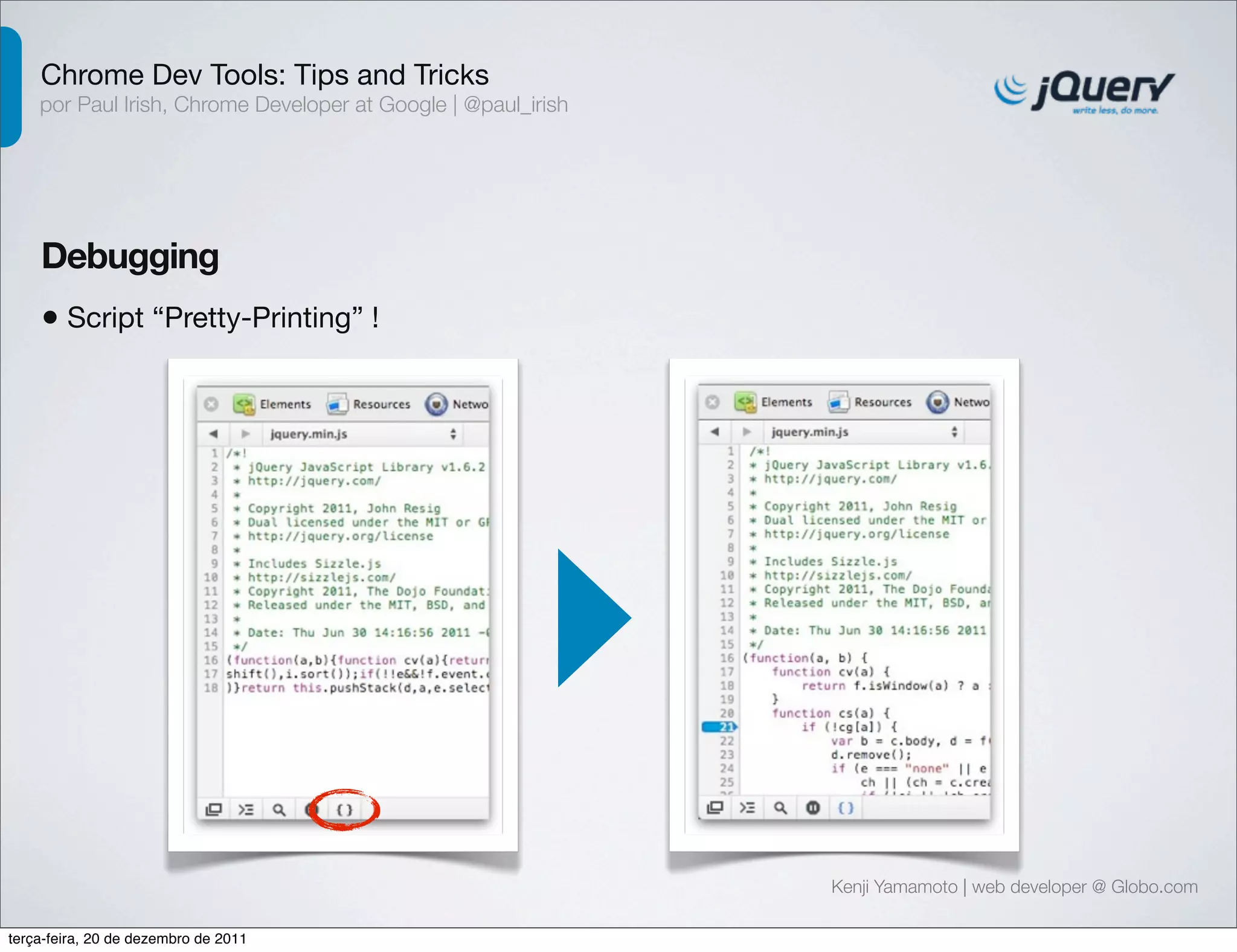 Chrome Dev Tools: Tips and Tricks 
por Paul Irish, Chrome Developer at Google | @paul_irish 
Debugging 
• Script “Pretty-Printing” ! 
Kenji Yamamoto | web developer @ Globo.com 
terça-feira, 20 de dezembro de 2011 
 