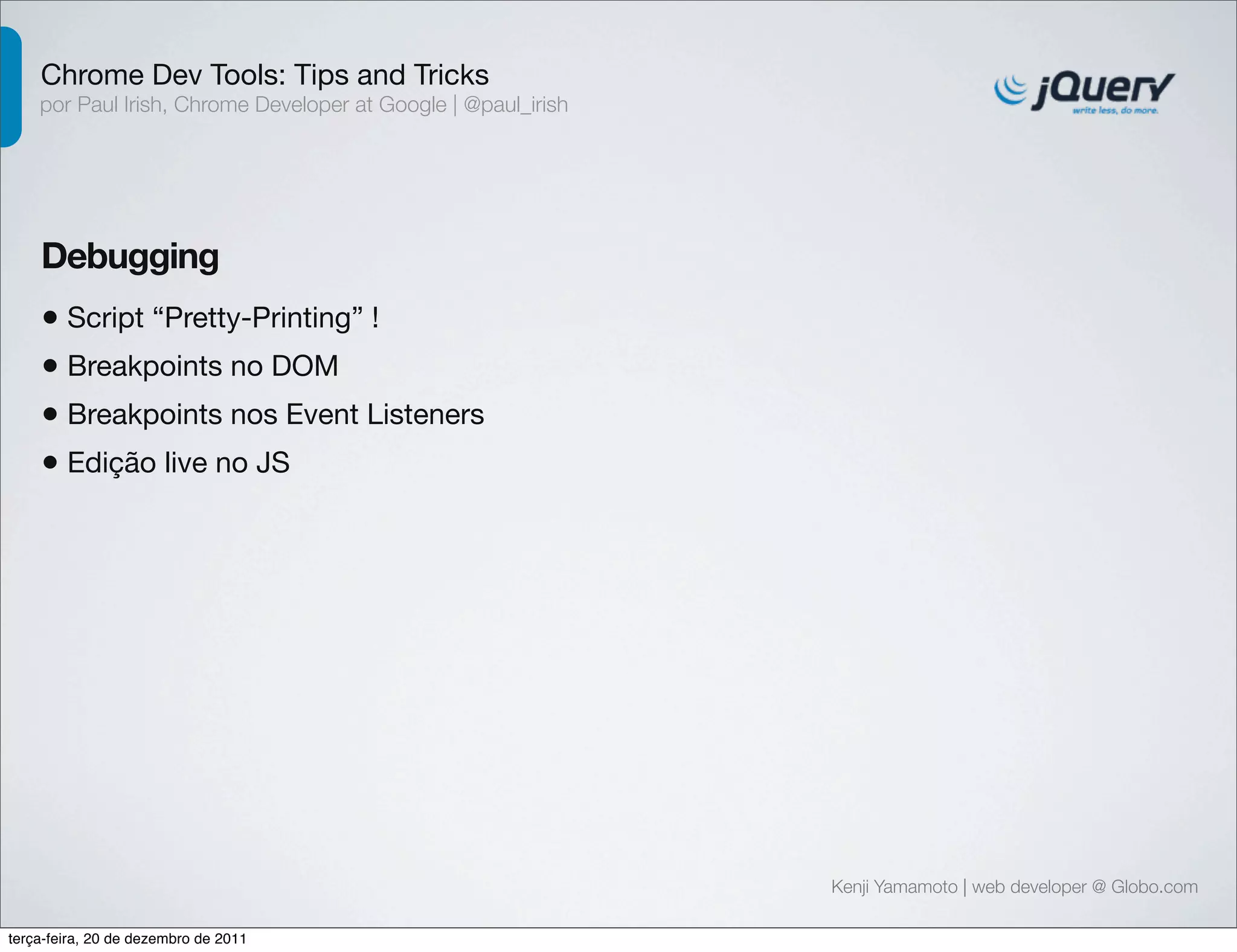 Chrome Dev Tools: Tips and Tricks 
por Paul Irish, Chrome Developer at Google | @paul_irish 
Debugging 
• Script “Pretty-Printing” ! 
Kenji Yamamoto | web developer @ Globo.com 
• Breakpoints no DOM 
• Breakpoints nos Event Listeners 
• Edição live no JS 
terça-feira, 20 de dezembro de 2011 
 
