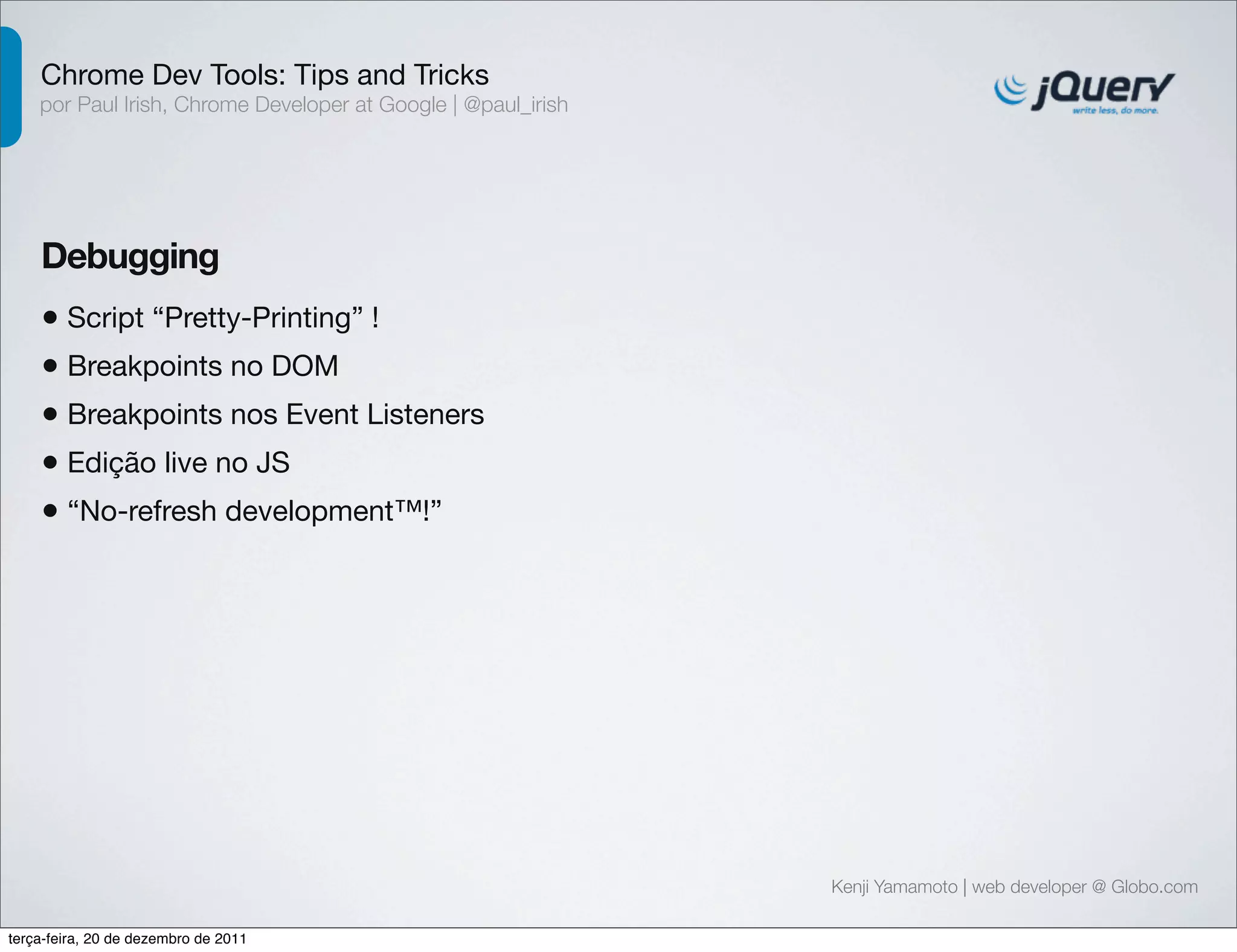 Chrome Dev Tools: Tips and Tricks 
por Paul Irish, Chrome Developer at Google | @paul_irish 
Debugging 
• Script “Pretty-Printing” ! 
Kenji Yamamoto | web developer @ Globo.com 
• Breakpoints no DOM 
• Breakpoints nos Event Listeners 
• Edição live no JS 
• “No-refresh development™!” 
terça-feira, 20 de dezembro de 2011 
 