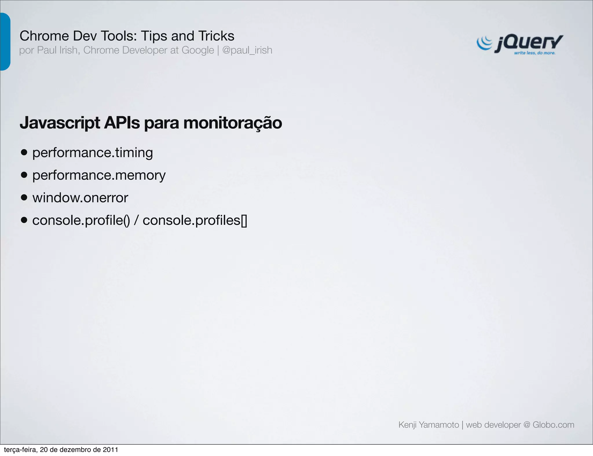 Chrome Dev Tools: Tips and Tricks 
por Paul Irish, Chrome Developer at Google | @paul_irish 
Javascript APIs para monitoração 
• performance.timing 
• performance.memory 
• window.onerror 
• console.profile() / console.profiles[] 
Kenji Yamamoto | web developer @ Globo.com 
terça-feira, 20 de dezembro de 2011 
 
