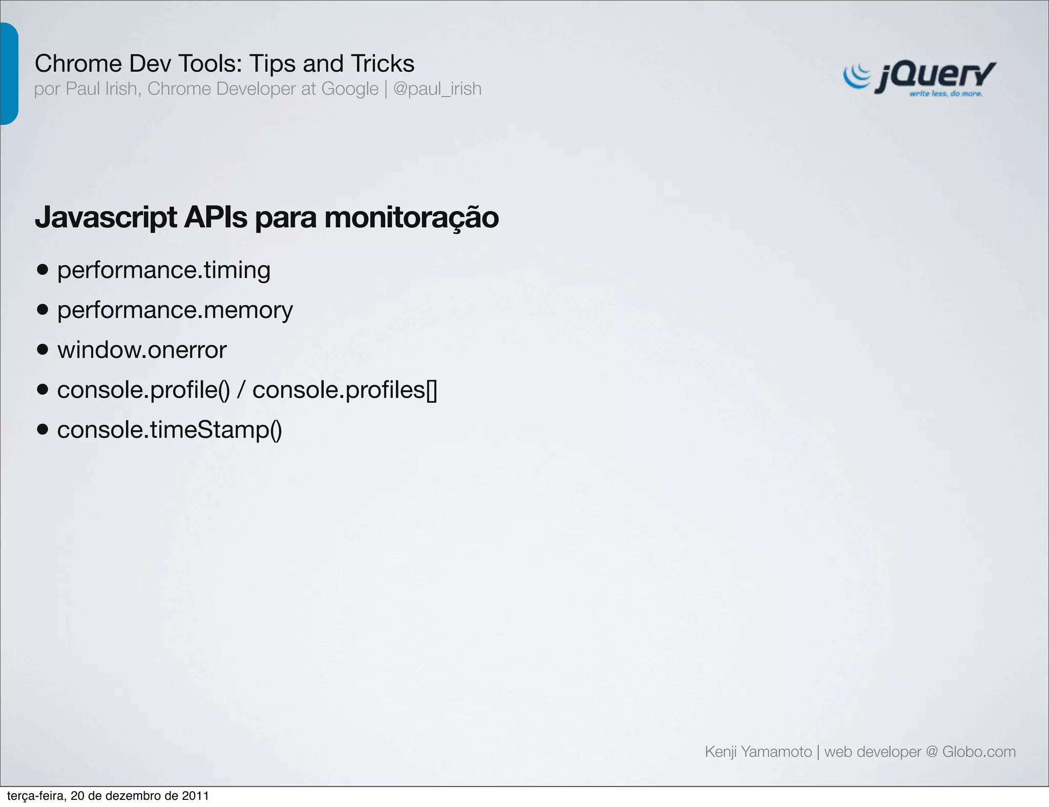 Chrome Dev Tools: Tips and Tricks 
por Paul Irish, Chrome Developer at Google | @paul_irish 
Javascript APIs para monitoração 
• performance.timing 
• performance.memory 
• window.onerror 
• console.profile() / console.profiles[] 
• console.timeStamp() 
Kenji Yamamoto | web developer @ Globo.com 
terça-feira, 20 de dezembro de 2011 
 