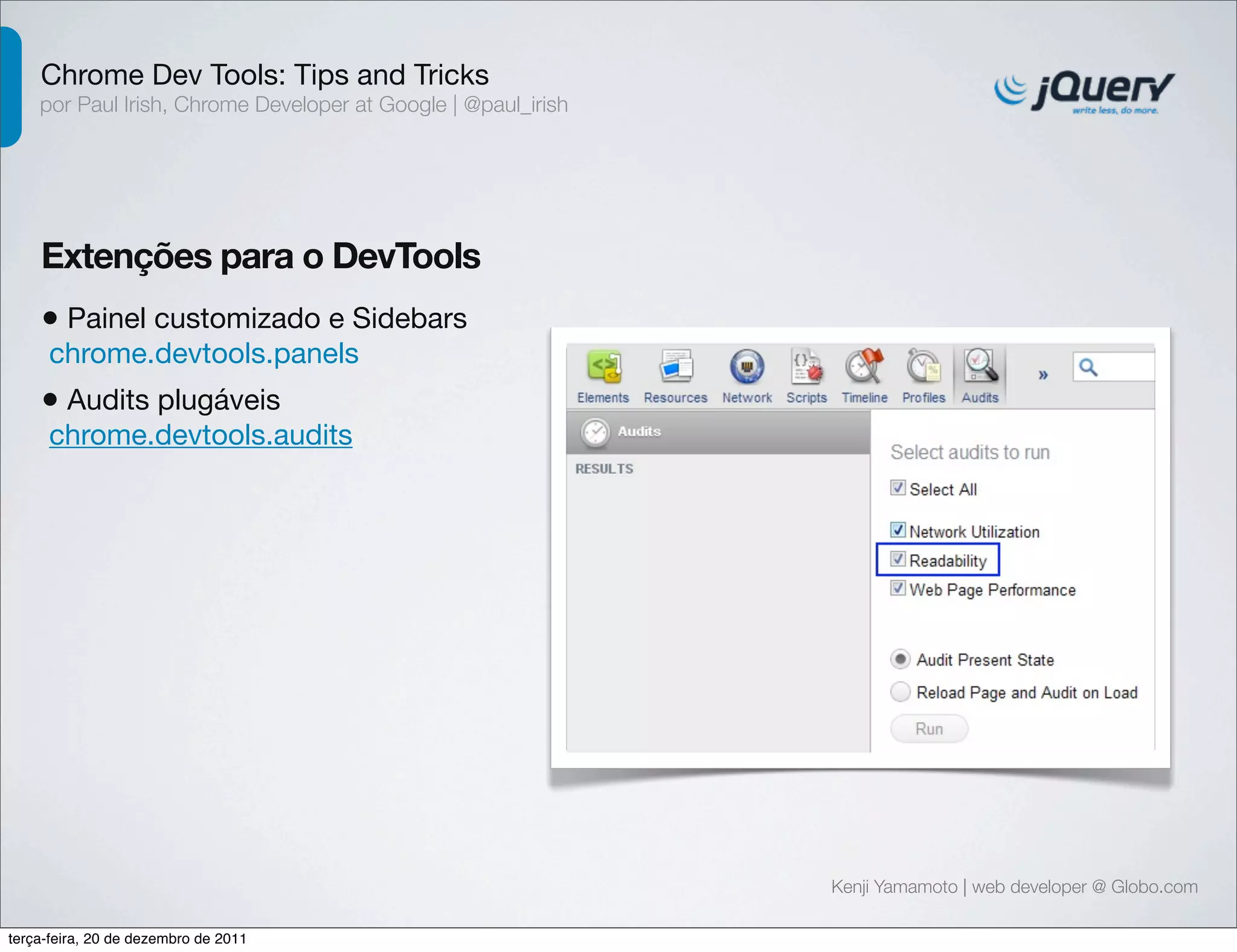 Chrome Dev Tools: Tips and Tricks 
por Paul Irish, Chrome Developer at Google | @paul_irish 
Extenções para o DevTools 
• Painel customizado e Sidebars 
chrome.devtools.panels 
• Audits plugáveis 
chrome.devtools.audits 
Kenji Yamamoto | web developer @ Globo.com 
terça-feira, 20 de dezembro de 2011 
 