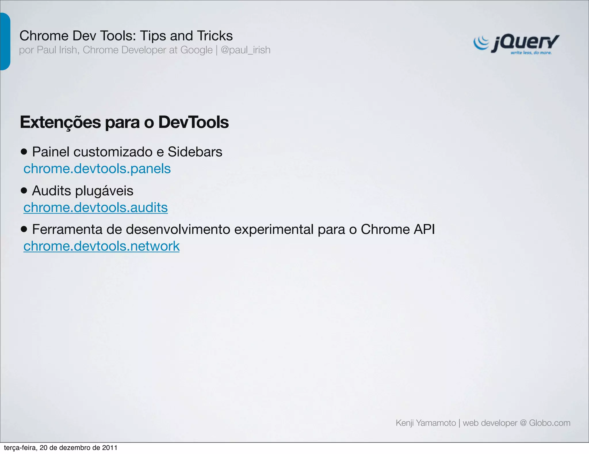 Chrome Dev Tools: Tips and Tricks 
por Paul Irish, Chrome Developer at Google | @paul_irish 
Extenções para o DevTools 
• Painel customizado e Sidebars 
chrome.devtools.panels 
• Audits plugáveis 
chrome.devtools.audits 
• Ferramenta de desenvolvimento experimental para o Chrome API 
chrome.devtools.network 
Kenji Yamamoto | web developer @ Globo.com 
terça-feira, 20 de dezembro de 2011 
 