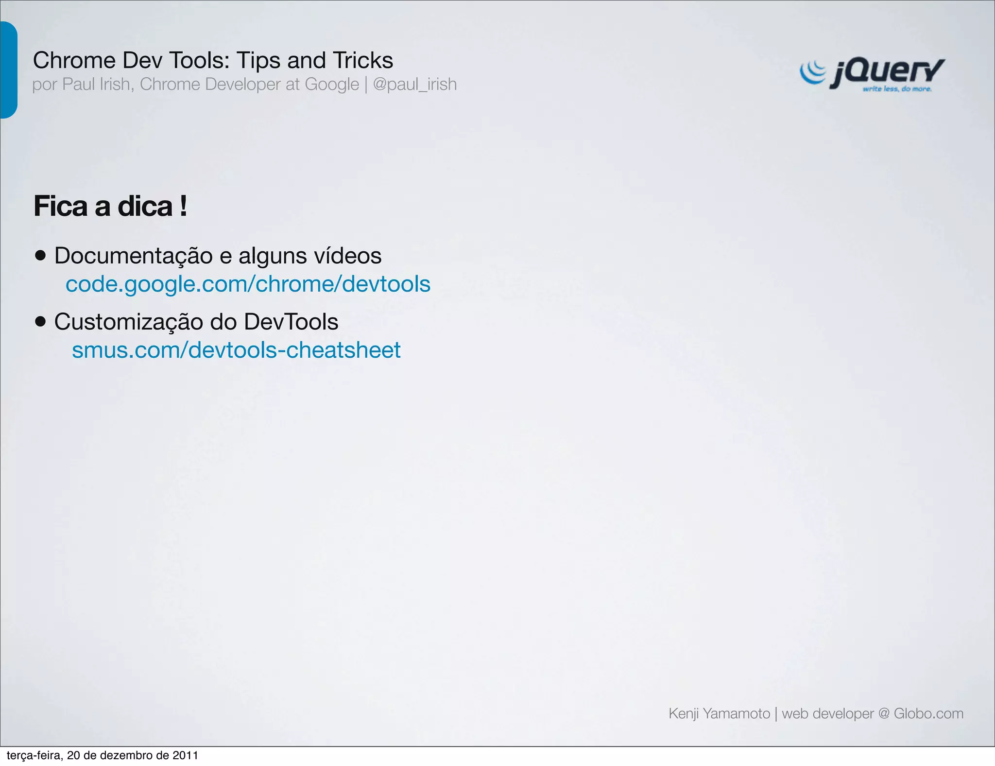 Chrome Dev Tools: Tips and Tricks 
por Paul Irish, Chrome Developer at Google | @paul_irish 
Fica a dica ! 
• Documentação e alguns vídeos 
code.google.com/chrome/devtools 
• Customização do DevTools 
smus.com/devtools-cheatsheet 
Kenji Yamamoto | web developer @ Globo.com 
terça-feira, 20 de dezembro de 2011 
 