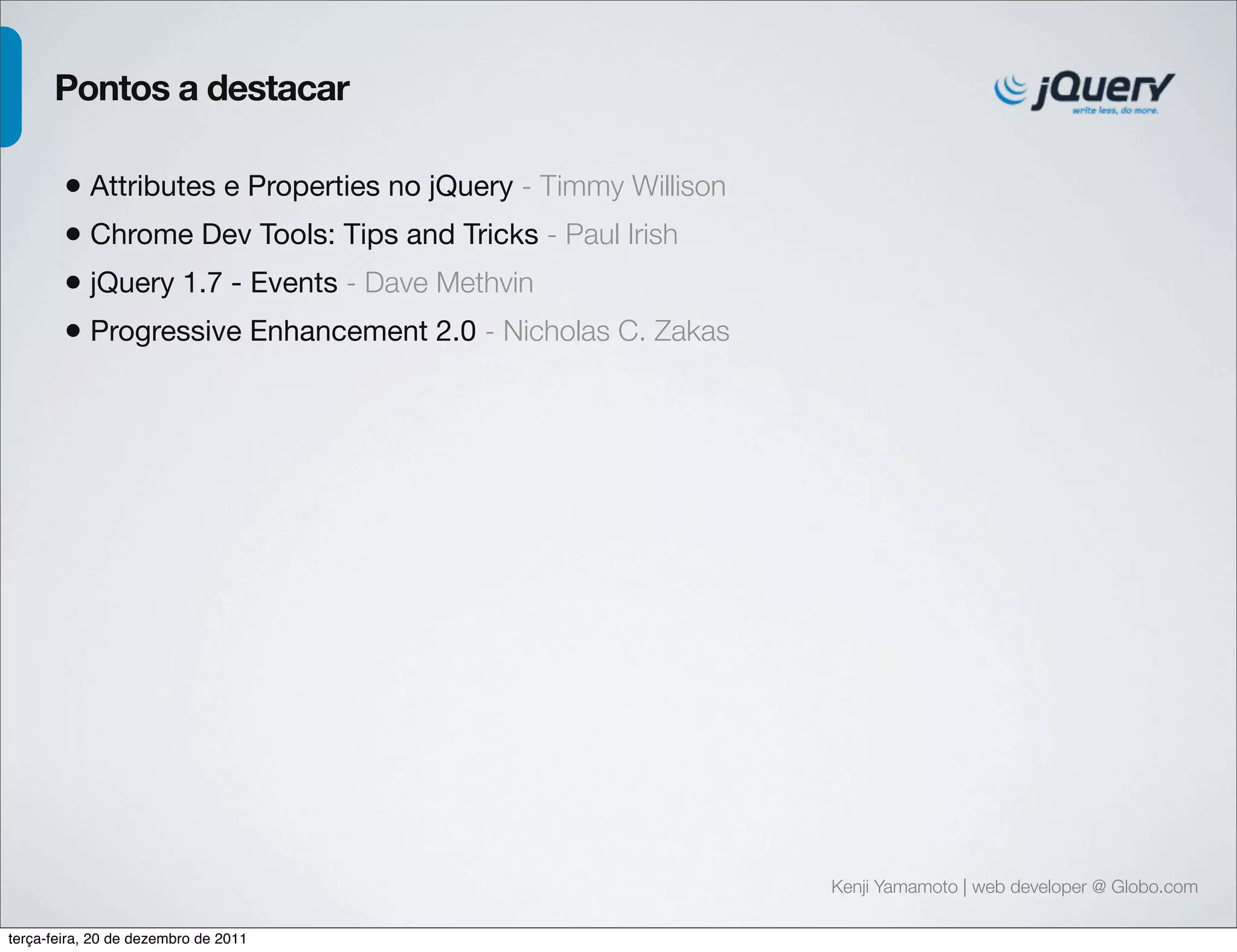 Kenji Yamamoto | web developer @ Globo.com 
Pontos a destacar 
• Attributes e Properties no jQuery - Timmy Willison 
• Chrome Dev Tools: Tips and Tricks - Paul Irish 
• jQuery 1.7 - Events - Dave Methvin 
• Progressive Enhancement 2.0 - Nicholas C. Zakas 
terça-feira, 20 de dezembro de 2011 
 