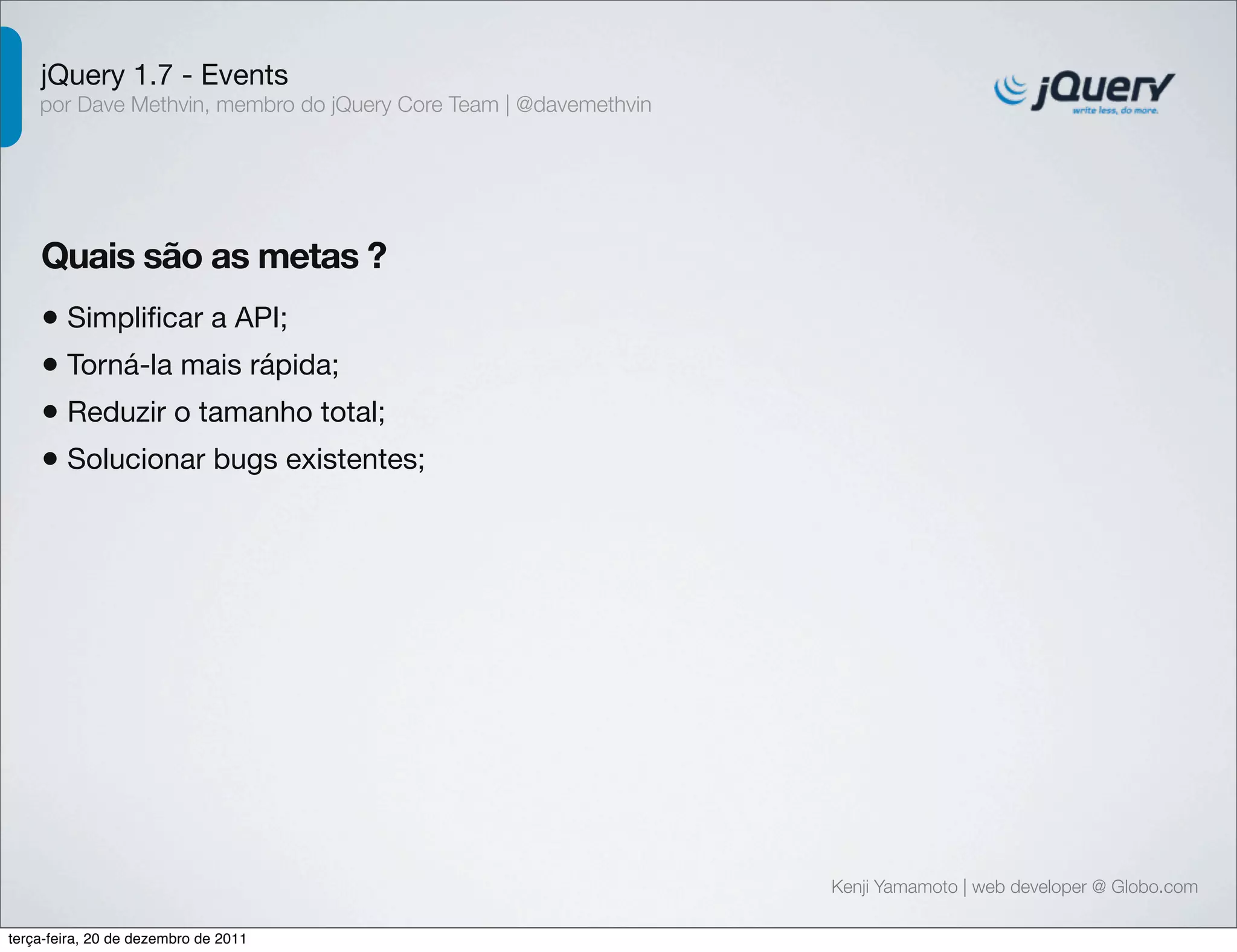 jQuery 1.7 - Events 
por Dave Methvin, membro do jQuery Core Team | @davemethvin 
Quais são as metas ? 
• Simplificar a API; 
• Torná-la mais rápida; 
• Reduzir o tamanho total; 
• Solucionar bugs existentes; 
Kenji Yamamoto | web developer @ Globo.com 
terça-feira, 20 de dezembro de 2011 
 