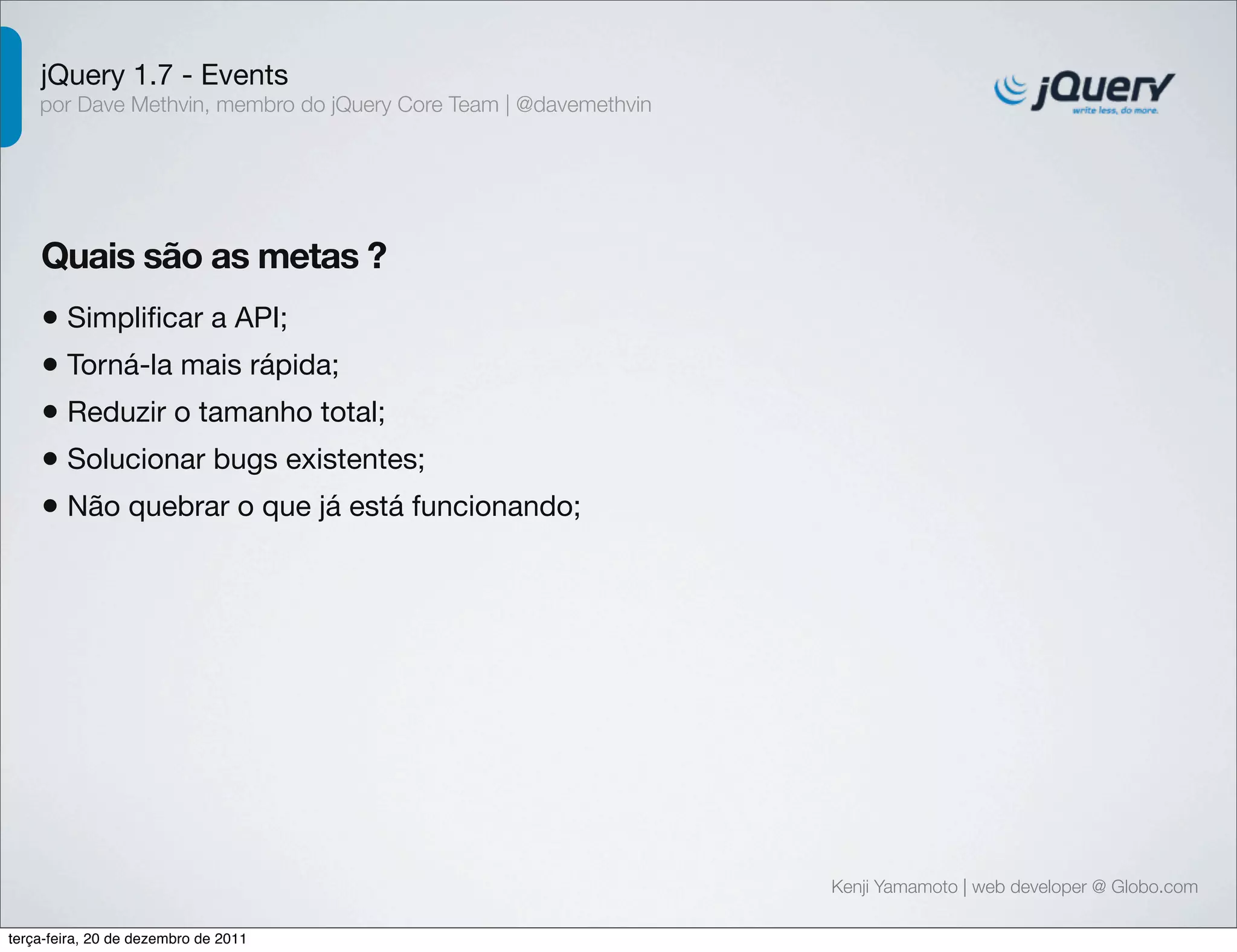 jQuery 1.7 - Events 
por Dave Methvin, membro do jQuery Core Team | @davemethvin 
Quais são as metas ? 
• Simplificar a API; 
• Torná-la mais rápida; 
• Reduzir o tamanho total; 
• Solucionar bugs existentes; 
• Não quebrar o que já está funcionando; 
Kenji Yamamoto | web developer @ Globo.com 
terça-feira, 20 de dezembro de 2011 
 