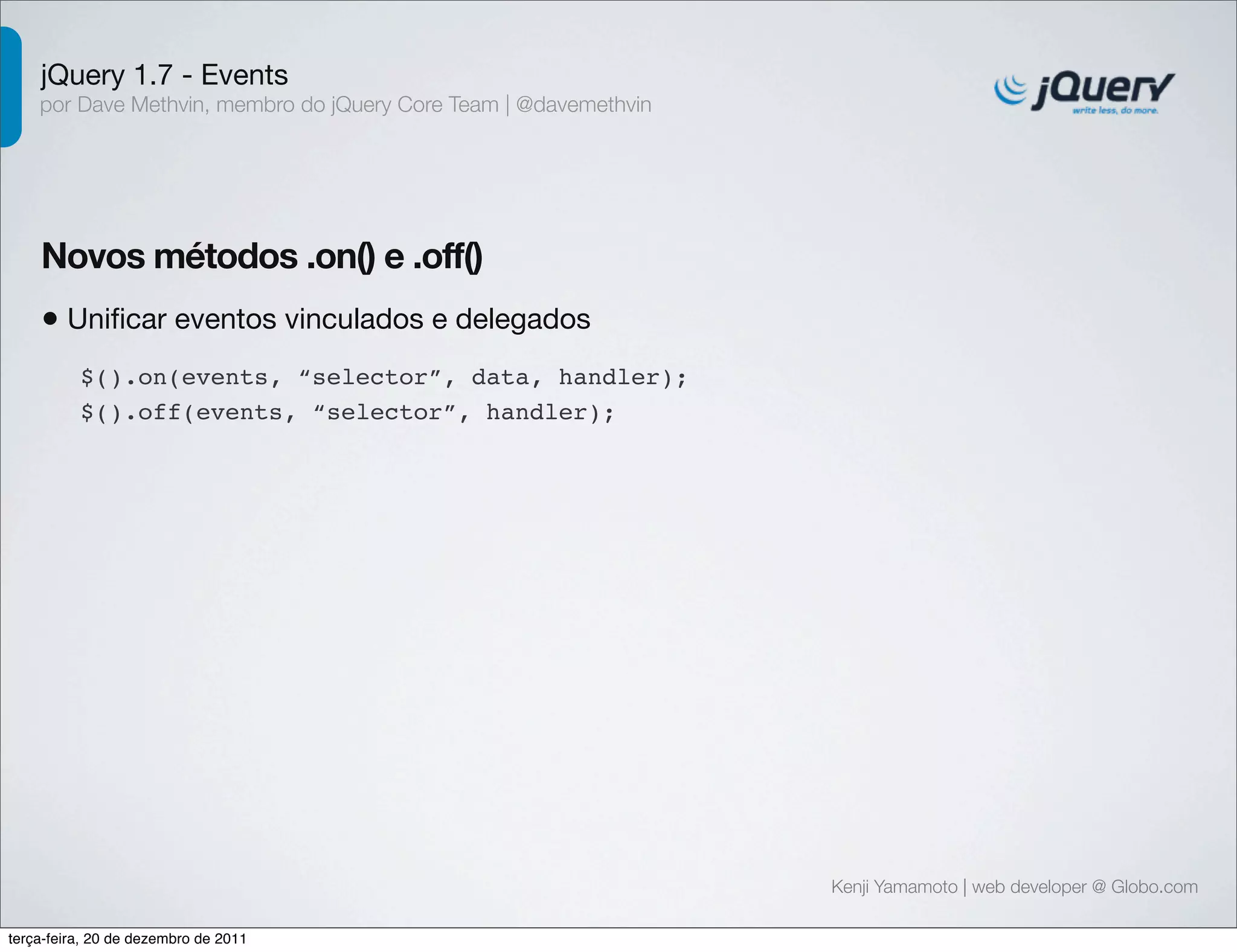 jQuery 1.7 - Events 
por Dave Methvin, membro do jQuery Core Team | @davemethvin 
Novos métodos .on() e .off() 
• Unificar eventos vinculados e delegados 
Kenji Yamamoto | web developer @ Globo.com 
$().on(events, “selector”, data, handler); 
$().off(events, “selector”, handler); 
terça-feira, 20 de dezembro de 2011 
 