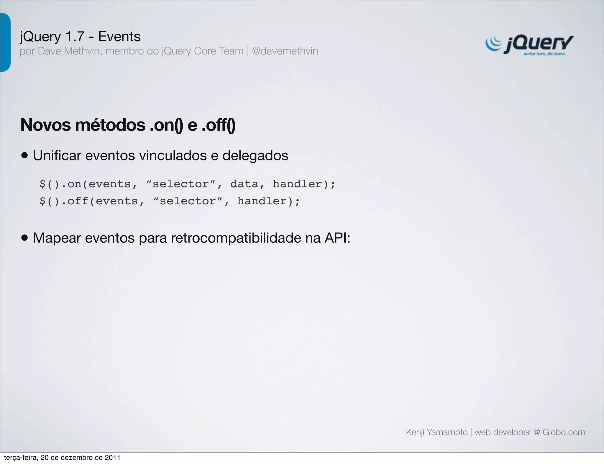 jQuery 1.7 - Events 
por Dave Methvin, membro do jQuery Core Team | @davemethvin 
Novos métodos .on() e .off() 
• Unificar eventos vinculados e delegados 
Kenji Yamamoto | web developer @ Globo.com 
$().on(events, “selector”, data, handler); 
$().off(events, “selector”, handler); 
• Mapear eventos para retrocompatibilidade na API: 
terça-feira, 20 de dezembro de 2011 
 