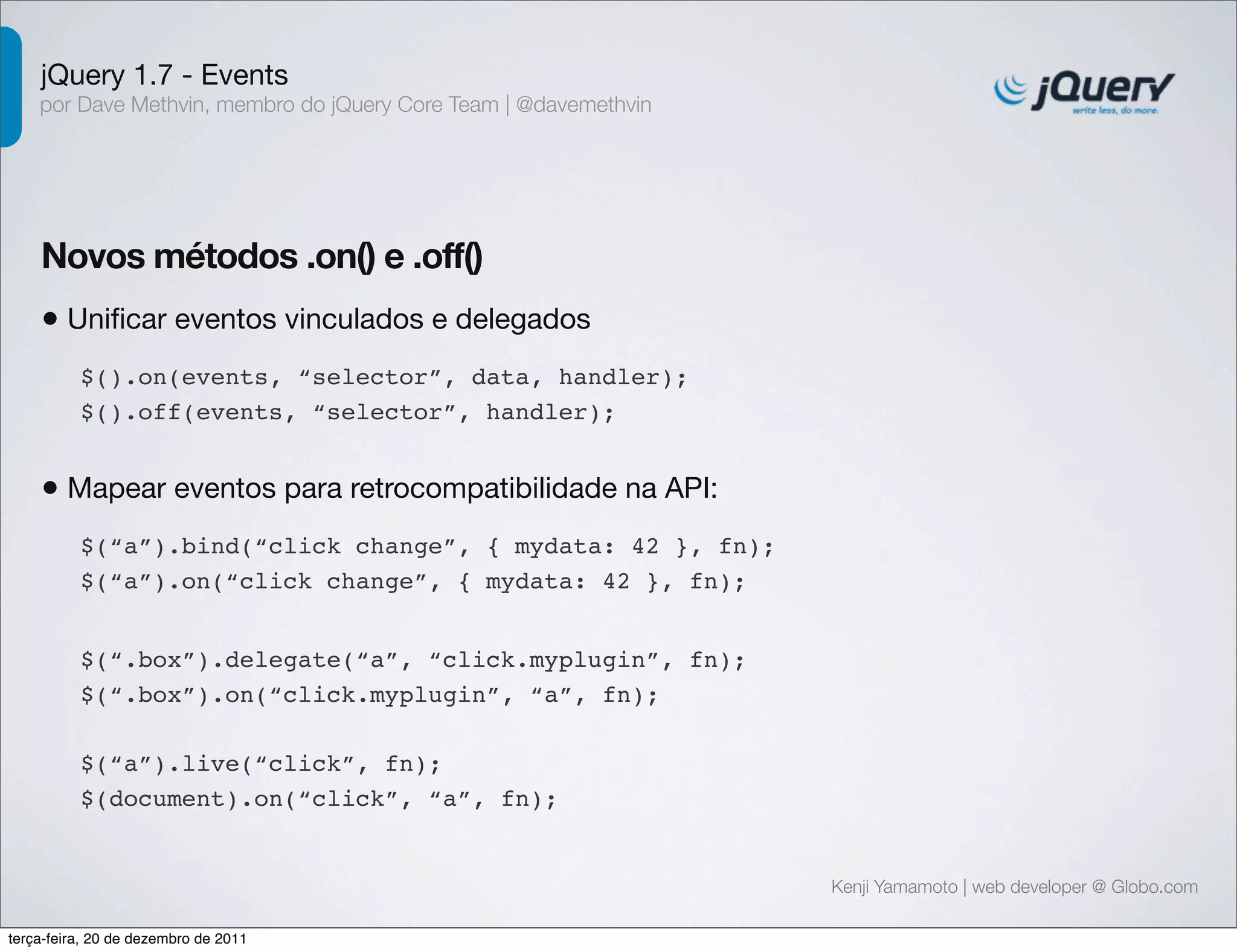 jQuery 1.7 - Events 
por Dave Methvin, membro do jQuery Core Team | @davemethvin 
Novos métodos .on() e .off() 
• Unificar eventos vinculados e delegados 
Kenji Yamamoto | web developer @ Globo.com 
$().on(events, “selector”, data, handler); 
$().off(events, “selector”, handler); 
• Mapear eventos para retrocompatibilidade na API: 
$(“a”).bind(“click change”, { mydata: 42 }, fn); 
$(“a”).on(“click change”, { mydata: 42 }, fn); 
$(“.box”).delegate(“a”, “click.myplugin”, fn); 
$(“.box”).on(“click.myplugin”, “a”, fn); 
$(“a”).live(“click”, fn); 
$(document).on(“click”, “a”, fn); 
terça-feira, 20 de dezembro de 2011 
 