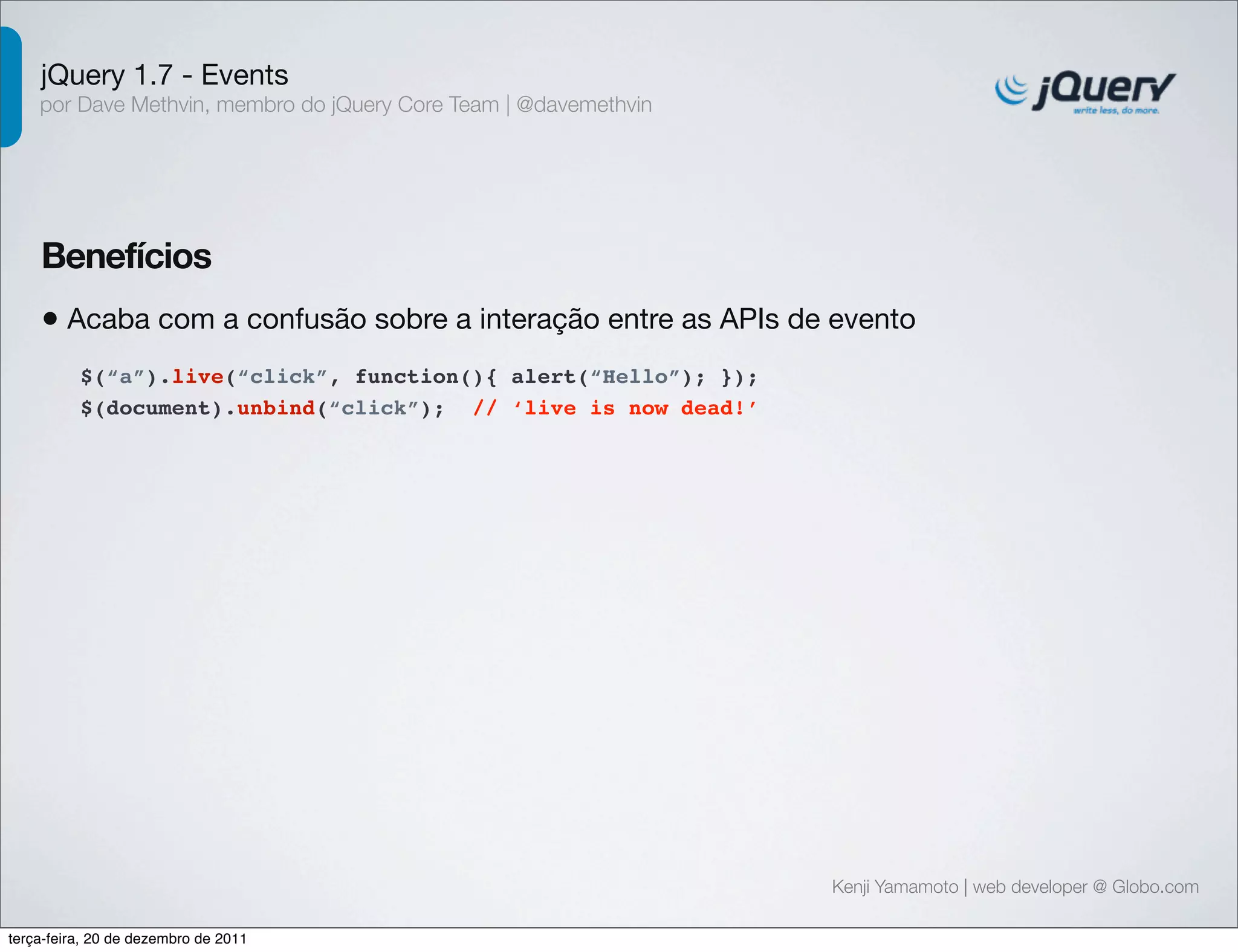 jQuery 1.7 - Events 
por Dave Methvin, membro do jQuery Core Team | @davemethvin 
Benefícios 
• Acaba com a confusão sobre a interação entre as APIs de evento 
Kenji Yamamoto | web developer @ Globo.com 
$(“a”).live(“click”, function(){ alert(“Hello”); }); 
$(document).unbind(“click”); // ‘live is now dead!’ 
terça-feira, 20 de dezembro de 2011 
 