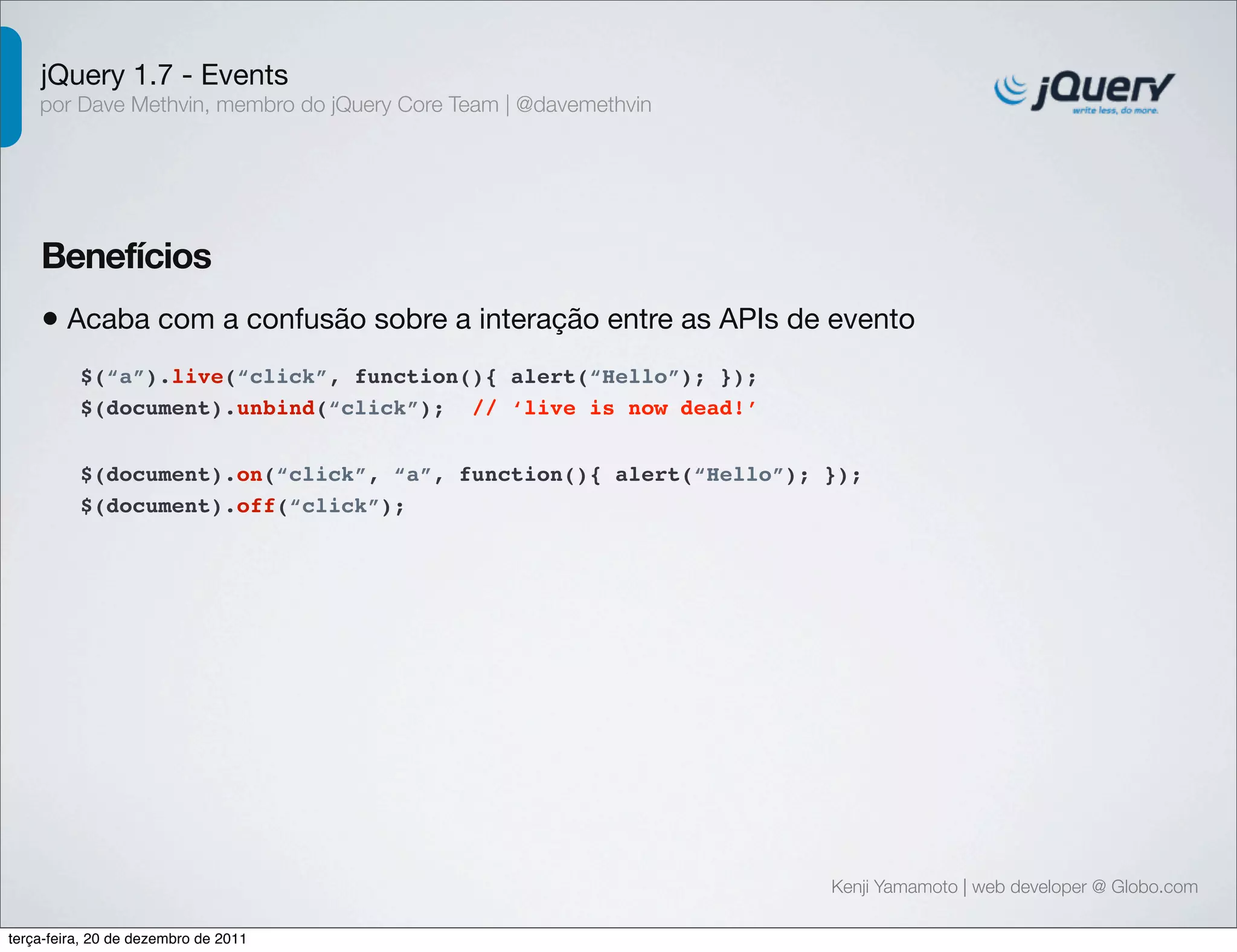 jQuery 1.7 - Events 
por Dave Methvin, membro do jQuery Core Team | @davemethvin 
Benefícios 
• Acaba com a confusão sobre a interação entre as APIs de evento 
Kenji Yamamoto | web developer @ Globo.com 
$(“a”).live(“click”, function(){ alert(“Hello”); }); 
$(document).unbind(“click”); // ‘live is now dead!’ 
$(document).on(“click”, “a”, function(){ alert(“Hello”); }); 
$(document).off(“click”); 
terça-feira, 20 de dezembro de 2011 
 