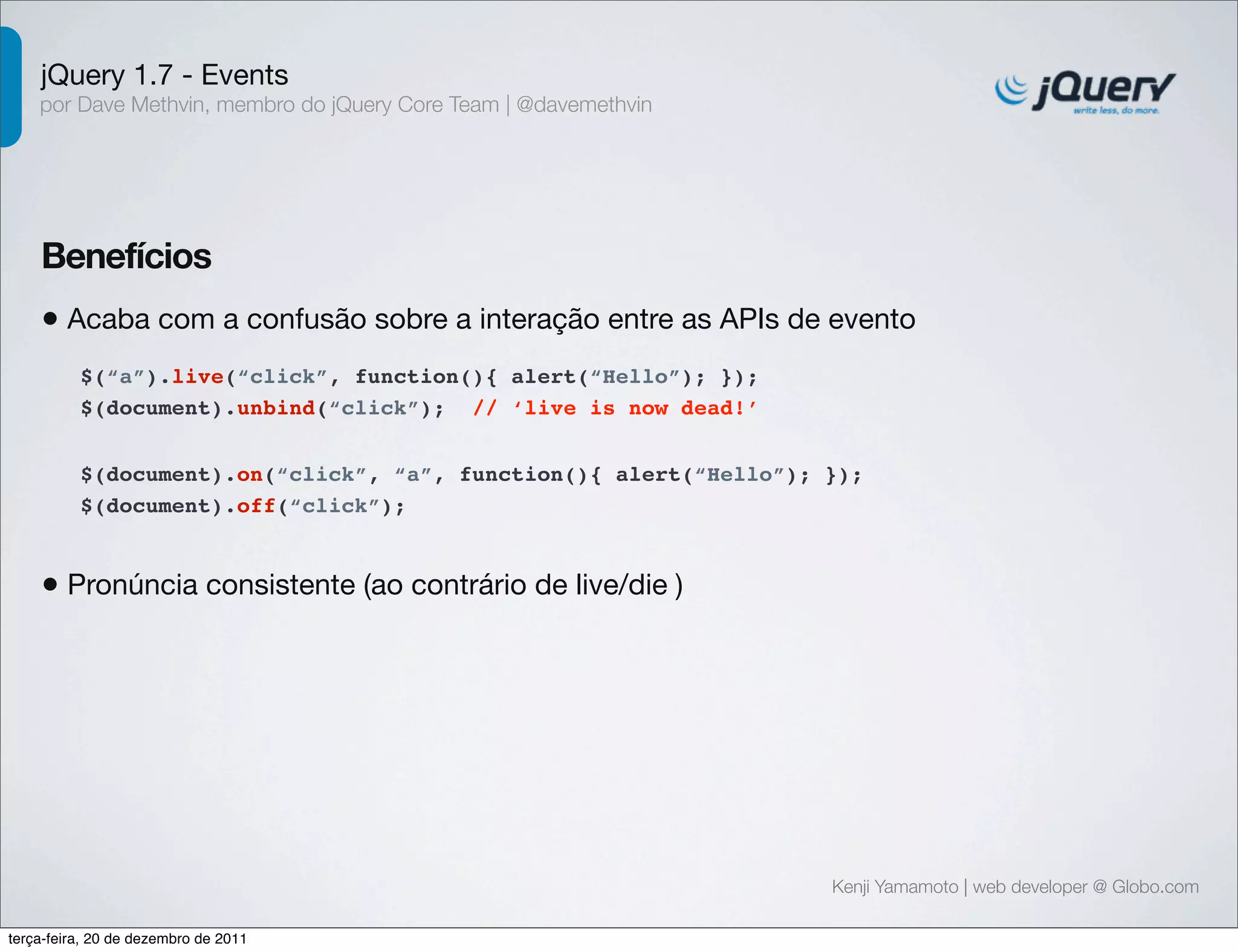 jQuery 1.7 - Events 
por Dave Methvin, membro do jQuery Core Team | @davemethvin 
Benefícios 
• Acaba com a confusão sobre a interação entre as APIs de evento 
$(document).on(“click”, “a”, function(){ alert(“Hello”); }); 
$(document).off(“click”); 
Kenji Yamamoto | web developer @ Globo.com 
$(“a”).live(“click”, function(){ alert(“Hello”); }); 
$(document).unbind(“click”); // ‘live is now dead!’ 
• Pronúncia consistente (ao contrário de live/die ) 
terça-feira, 20 de dezembro de 2011 
 